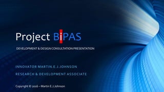 Project BiPAS
INNOVATOR MARTIN.E.J.JOHNSON
RESEARCH & DEVELOPMENT ASSOCIATE
Copyright © 2016 – Martin E.J.Johnson
DEVELOPMENT & DESIGNCONSULTATION PRESENTATION
 