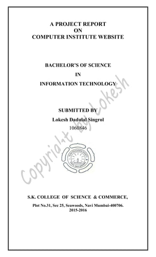 A PROJECT REPORT
ON
COMPUTER INSTITUTE WEBSITE
BACHELOR’S OF SCIENCE
IN
INFORMATION TECHNOLOGY
SUBMITTED BY
Lokesh Dadulal Singrol
1060846
S.K. COLLEGE OF SCIENCE & COMMERCE,
Plot No.31, Sec 25, Seawoods, Navi Mumbai-400706.
2015-2016
 