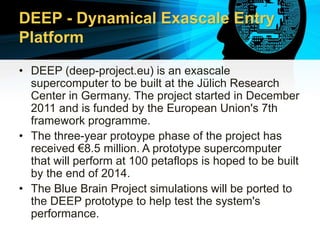 DEEP - Dynamical Exascale Entry
Platform
• DEEP (deep-project.eu) is an exascale
supercomputer to be built at the Jülich Research
Center in Germany. The project started in December
2011 and is funded by the European Union's 7th
framework programme.
• The three-year protoype phase of the project has
received €8.5 million. A prototype supercomputer
that will perform at 100 petaflops is hoped to be built
by the end of 2014.
• The Blue Brain Project simulations will be ported to
the DEEP prototype to help test the system's
performance.
 