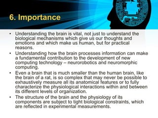 6. Importance
• Understanding the brain is vital, not just to understand the
biological mechanisms which give us our thoughts and
emotions and which make us human, but for practical
reasons.
• Understanding how the brain processes information can make
a fundamental contribution to the development of new
computing technology – neurorobotics and neuromorphic
computing.
• Even a brain that is much smaller than the human brain, like
the brain of a rat, is so complex that may never be possible to
exhaustively measure all its anatomical features or to fully
characterize the physiological interactions within and between
its different levels of organization.
• The structure of the brain and the physiology of its
components are subject to tight biological constraints, which
are reflected in experimental measurements.
 