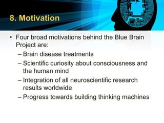 8. Motivation
• Four broad motivations behind the Blue Brain
Project are:
– Brain disease treatments
– Scientific curiosity about consciousness and
the human mind
– Integration of all neuroscientific research
results worldwide
– Progress towards building thinking machines
 