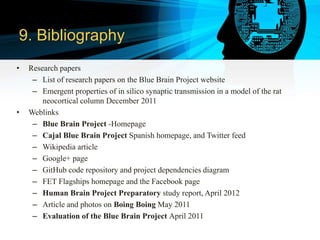 9. Bibliography
• Research papers
– List of research papers on the Blue Brain Project website
– Emergent properties of in silico synaptic transmission in a model of the rat
neocortical column December 2011
• Weblinks
– Blue Brain Project -Homepage
– Cajal Blue Brain Project Spanish homepage, and Twitter feed
– Wikipedia article
– Google+ page
– GitHub code repository and project dependencies diagram
– FET Flagships homepage and the Facebook page
– Human Brain Project Preparatory study report, April 2012
– Article and photos on Boing Boing May 2011
– Evaluation of the Blue Brain Project April 2011
 