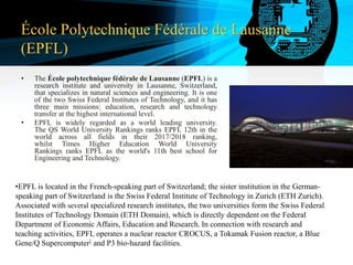 École Polytechnique Fédérale de Lausanne
(EPFL)
• The École polytechnique fédérale de Lausanne (EPFL) is a
research institute and university in Lausanne, Switzerland,
that specializes in natural sciences and engineering. It is one
of the two Swiss Federal Institutes of Technology, and it has
three main missions: education, research and technology
transfer at the highest international level.
• EPFL is widely regarded as a world leading university.
The QS World University Rankings ranks EPFL 12th in the
world across all fields in their 2017/2018 ranking,
whilst Times Higher Education World University
Rankings ranks EPFL as the world's 11th best school for
Engineering and Technology.
•EPFL is located in the French-speaking part of Switzerland; the sister institution in the German-
speaking part of Switzerland is the Swiss Federal Institute of Technology in Zurich (ETH Zurich).
Associated with several specialized research institutes, the two universities form the Swiss Federal
Institutes of Technology Domain (ETH Domain), which is directly dependent on the Federal
Department of Economic Affairs, Education and Research. In connection with research and
teaching activities, EPFL operates a nuclear reactor CROCUS, a Tokamak Fusion reactor, a Blue
Gene/Q Supercomputer[ and P3 bio-hazard facilities.
 
