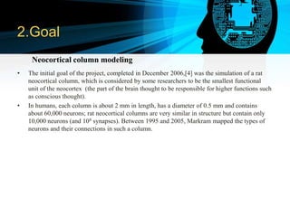 2.Goal
• The initial goal of the project, completed in December 2006,[4] was the simulation of a rat
neocortical column, which is considered by some researchers to be the smallest functional
unit of the neocortex (the part of the brain thought to be responsible for higher functions such
as conscious thought).
• In humans, each column is about 2 mm in length, has a diameter of 0.5 mm and contains
about 60,000 neurons; rat neocortical columns are very similar in structure but contain only
10,000 neurons (and 108 synapses). Between 1995 and 2005, Markram mapped the types of
neurons and their connections in such a column.
Neocortical column modeling
 