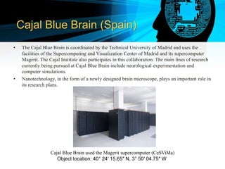 Cajal Blue Brain (Spain)
• The Cajal Blue Brain is coordinated by the Technical University of Madrid and uses the
facilities of the Supercomputing and Visualization Center of Madrid and its supercomputer
Magerit. The Cajal Institute also participates in this collaboration. The main lines of research
currently being pursued at Cajal Blue Brain include neurological experimentation and
computer simulations.
• Nanotechnology, in the form of a newly designed brain microscope, plays an important role in
its research plans.
Cajal Blue Brain used the Magerit supercomputer (CeSViMa)
Object location: 40° 24′ 15.65″ N, 3° 50′ 04.75″ W
 
