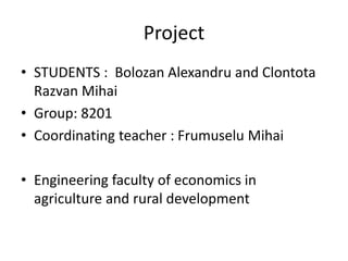 Project
• STUDENTS : Bolozan Alexandru and Clontota
Razvan Mihai
• Group: 8201
• Coordinating teacher : Frumuselu Mihai
• Engineering faculty of economics in
agriculture and rural development
 