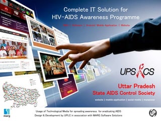 Uttar Pradesh
State AIDS Control Society
website | mobile application | social media | manpower
Complete IT Solution for
HIV-AIDS Awareness Programme
SMS | Software | Android/ Mobile Application | Website
Usage of Technological Media for spreading awareness for eradicating AIDS
Design & Development by UPLC in association with MARG Software Solutions
 