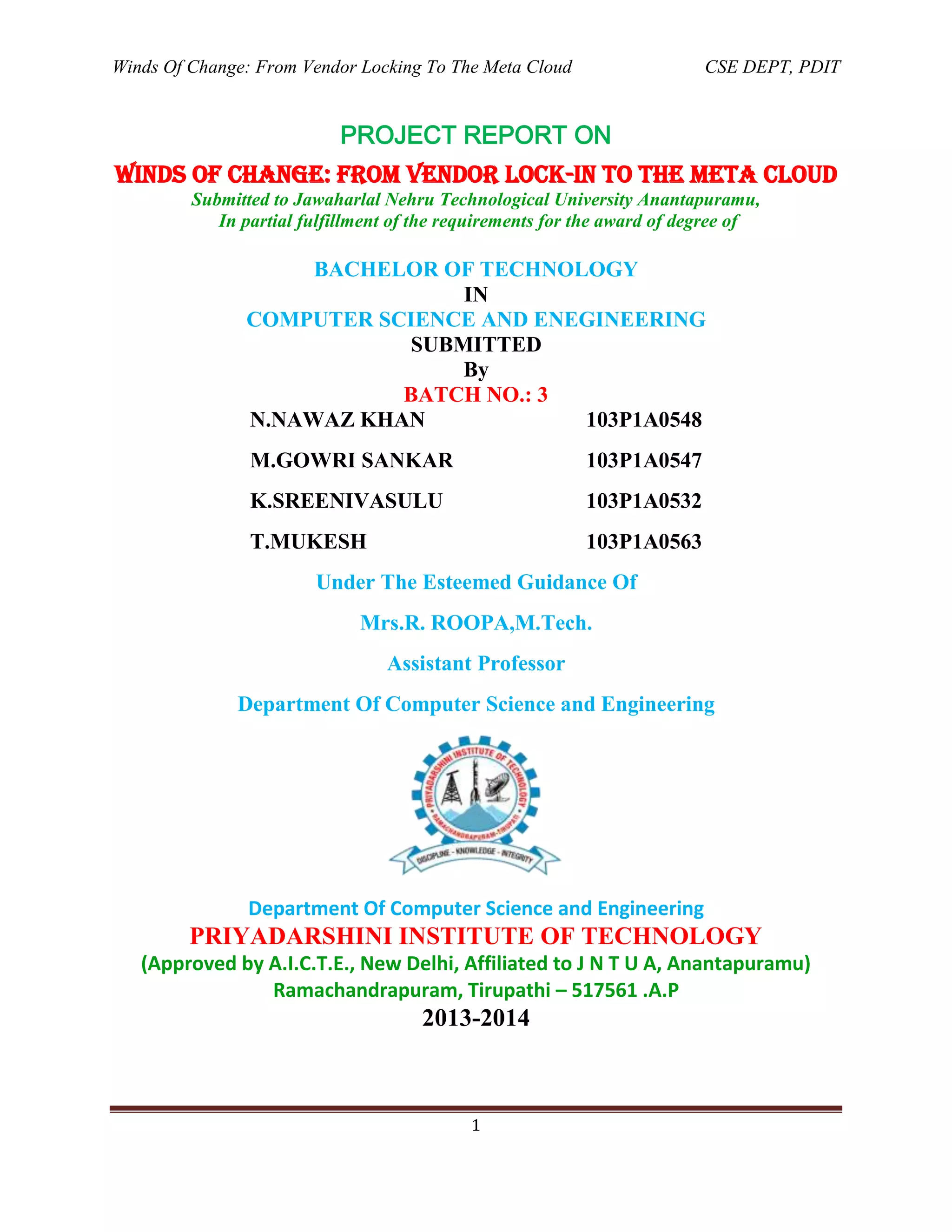 Winds Of Change: From Vendor Locking To The Meta Cloud CSE DEPT, PDIT
1
PROJECT REPORT ON
WINDS OF CHANGE: FROM VENDOR LOCK-in TO THE META CLOUD
Submitted to Jawaharlal Nehru Technological University Anantapuramu,
In partial fulfillment of the requirements for the award of degree of
BACHELOR OF TECHNOLOGY
IN
COMPUTER SCIENCE AND ENEGINEERING
SUBMITTED
By
BATCH NO.: 3
N.NAWAZ KHAN 103P1A0548
M.GOWRI SANKAR 103P1A0547
K.SREENIVASULU 103P1A0532
T.MUKESH 103P1A0563
Under The Esteemed Guidance Of
Mrs.R. ROOPA,M.Tech.
Assistant Professor
Department Of Computer Science and Engineering
Department Of Computer Science and Engineering
PRIYADARSHINI INSTITUTE OF TECHNOLOGY
(Approved by A.I.C.T.E., New Delhi, Affiliated to J N T U A, Anantapuramu)
Ramachandrapuram, Tirupathi – 517561 .A.P
2013-2014
 