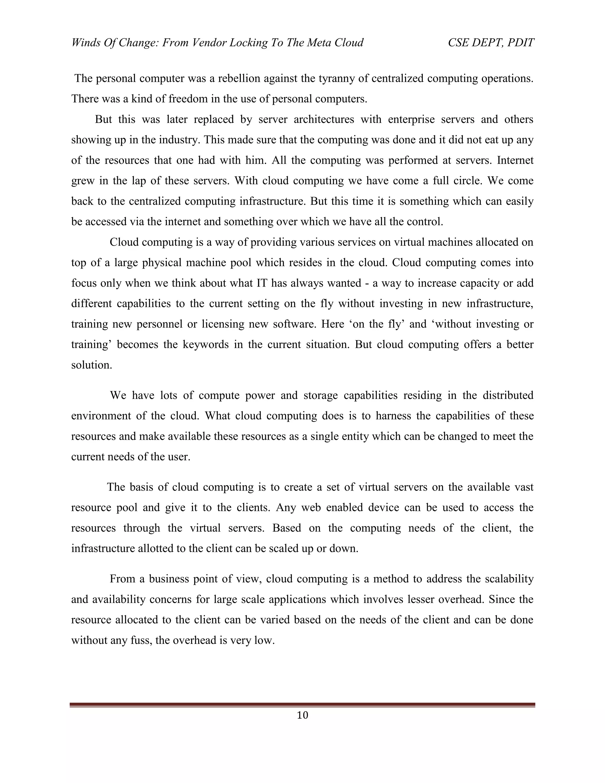 Winds Of Change: From Vendor Locking To The Meta Cloud CSE DEPT, PDIT
10
The personal computer was a rebellion against the tyranny of centralized computing operations.
There was a kind of freedom in the use of personal computers.
But this was later replaced by server architectures with enterprise servers and others
showing up in the industry. This made sure that the computing was done and it did not eat up any
of the resources that one had with him. All the computing was performed at servers. Internet
grew in the lap of these servers. With cloud computing we have come a full circle. We come
back to the centralized computing infrastructure. But this time it is something which can easily
be accessed via the internet and something over which we have all the control.
Cloud computing is a way of providing various services on virtual machines allocated on
top of a large physical machine pool which resides in the cloud. Cloud computing comes into
focus only when we think about what IT has always wanted - a way to increase capacity or add
different capabilities to the current setting on the fly without investing in new infrastructure,
training new personnel or licensing new software. Here ‗on the fly‘ and ‗without investing or
training‘ becomes the keywords in the current situation. But cloud computing offers a better
solution.
We have lots of compute power and storage capabilities residing in the distributed
environment of the cloud. What cloud computing does is to harness the capabilities of these
resources and make available these resources as a single entity which can be changed to meet the
current needs of the user.
The basis of cloud computing is to create a set of virtual servers on the available vast
resource pool and give it to the clients. Any web enabled device can be used to access the
resources through the virtual servers. Based on the computing needs of the client, the
infrastructure allotted to the client can be scaled up or down.
From a business point of view, cloud computing is a method to address the scalability
and availability concerns for large scale applications which involves lesser overhead. Since the
resource allocated to the client can be varied based on the needs of the client and can be done
without any fuss, the overhead is very low.
 