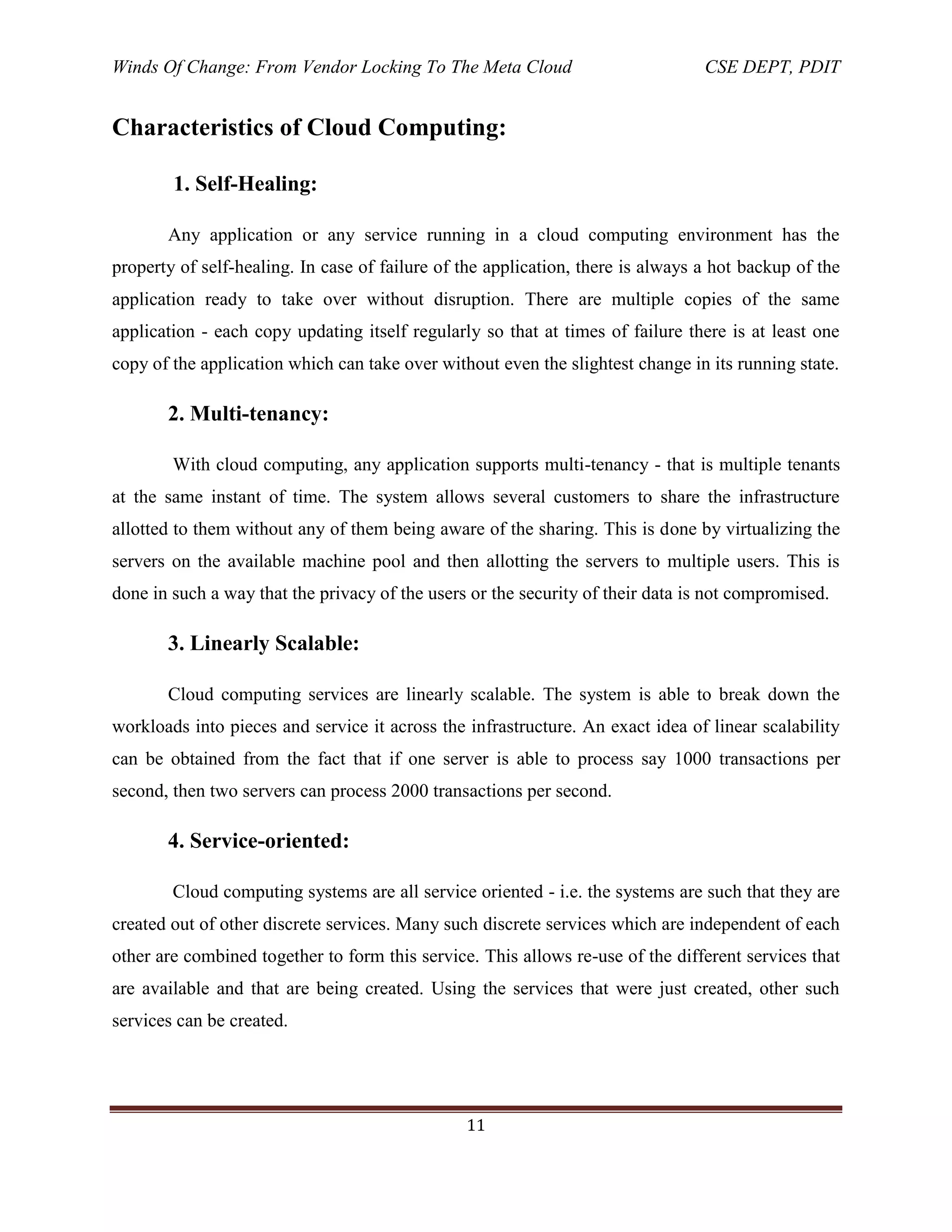Winds Of Change: From Vendor Locking To The Meta Cloud CSE DEPT, PDIT
11
Characteristics of Cloud Computing:
1. Self-Healing:
Any application or any service running in a cloud computing environment has the
property of self-healing. In case of failure of the application, there is always a hot backup of the
application ready to take over without disruption. There are multiple copies of the same
application - each copy updating itself regularly so that at times of failure there is at least one
copy of the application which can take over without even the slightest change in its running state.
2. Multi-tenancy:
With cloud computing, any application supports multi-tenancy - that is multiple tenants
at the same instant of time. The system allows several customers to share the infrastructure
allotted to them without any of them being aware of the sharing. This is done by virtualizing the
servers on the available machine pool and then allotting the servers to multiple users. This is
done in such a way that the privacy of the users or the security of their data is not compromised.
3. Linearly Scalable:
Cloud computing services are linearly scalable. The system is able to break down the
workloads into pieces and service it across the infrastructure. An exact idea of linear scalability
can be obtained from the fact that if one server is able to process say 1000 transactions per
second, then two servers can process 2000 transactions per second.
4. Service-oriented:
Cloud computing systems are all service oriented - i.e. the systems are such that they are
created out of other discrete services. Many such discrete services which are independent of each
other are combined together to form this service. This allows re-use of the different services that
are available and that are being created. Using the services that were just created, other such
services can be created.
 