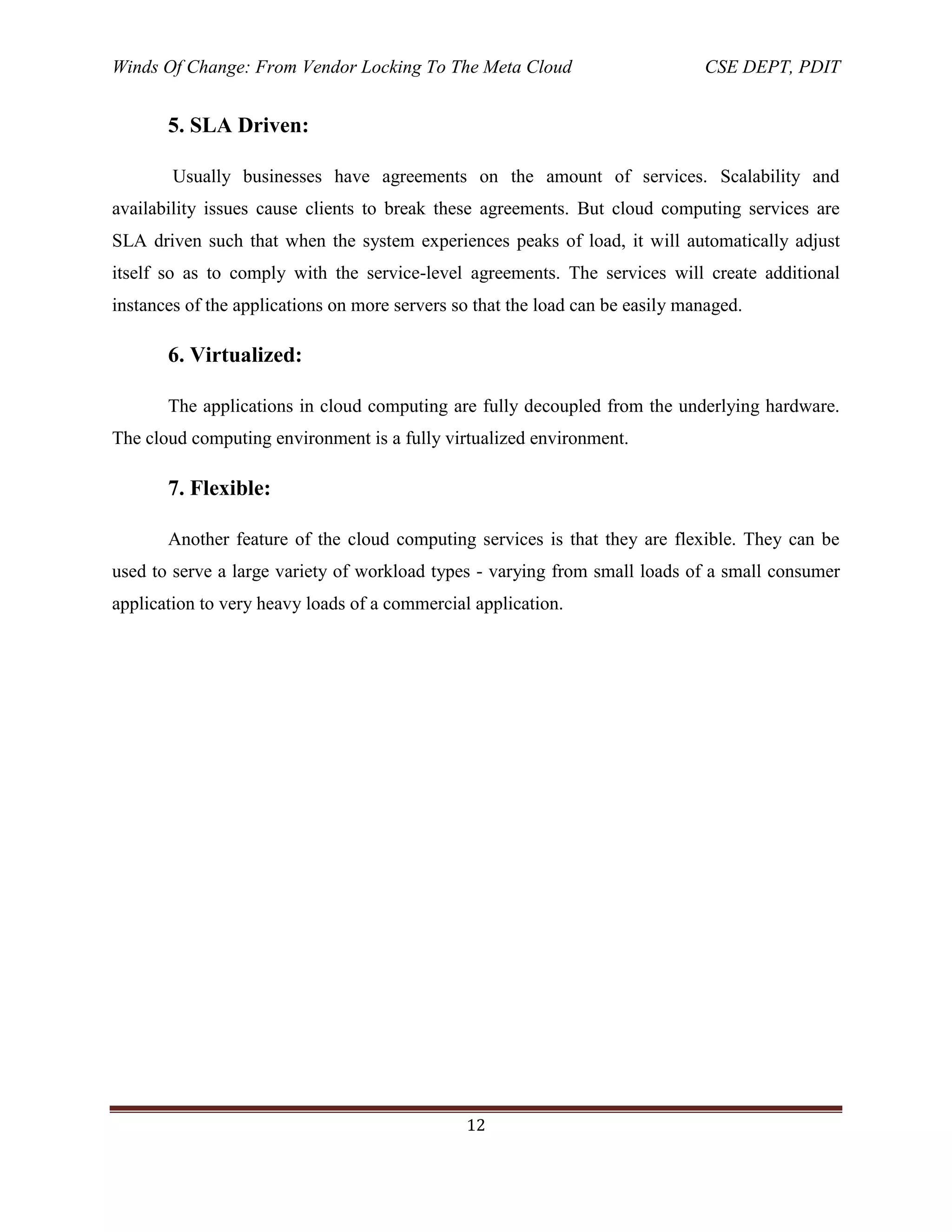Winds Of Change: From Vendor Locking To The Meta Cloud CSE DEPT, PDIT
12
5. SLA Driven:
Usually businesses have agreements on the amount of services. Scalability and
availability issues cause clients to break these agreements. But cloud computing services are
SLA driven such that when the system experiences peaks of load, it will automatically adjust
itself so as to comply with the service-level agreements. The services will create additional
instances of the applications on more servers so that the load can be easily managed.
6. Virtualized:
The applications in cloud computing are fully decoupled from the underlying hardware.
The cloud computing environment is a fully virtualized environment.
7. Flexible:
Another feature of the cloud computing services is that they are flexible. They can be
used to serve a large variety of workload types - varying from small loads of a small consumer
application to very heavy loads of a commercial application.
 