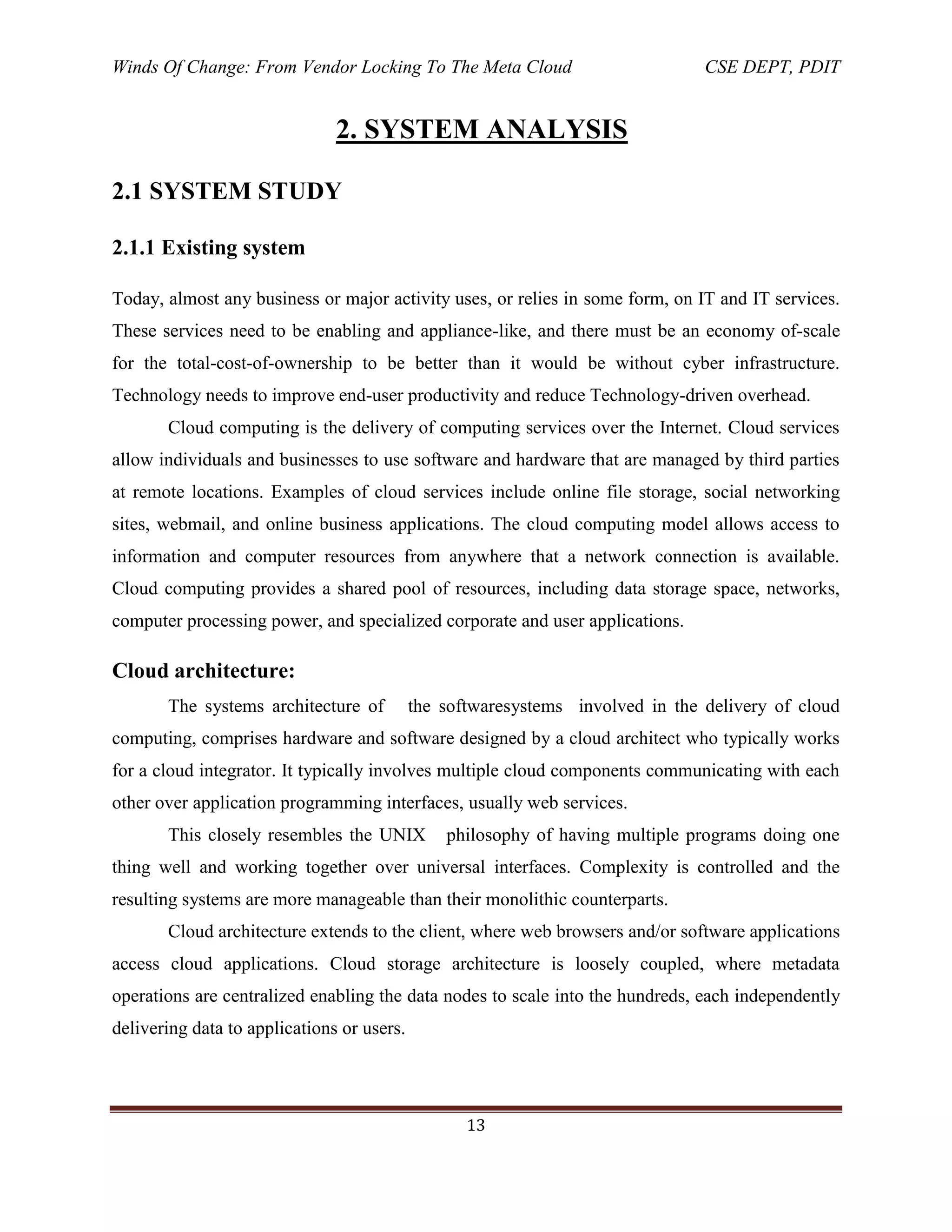 Winds Of Change: From Vendor Locking To The Meta Cloud CSE DEPT, PDIT
13
2. SYSTEM ANALYSIS
2.1 SYSTEM STUDY
2.1.1 Existing system
Today, almost any business or major activity uses, or relies in some form, on IT and IT services.
These services need to be enabling and appliance-like, and there must be an economy of-scale
for the total-cost-of-ownership to be better than it would be without cyber infrastructure.
Technology needs to improve end-user productivity and reduce Technology-driven overhead.
Cloud computing is the delivery of computing services over the Internet. Cloud services
allow individuals and businesses to use software and hardware that are managed by third parties
at remote locations. Examples of cloud services include online file storage, social networking
sites, webmail, and online business applications. The cloud computing model allows access to
information and computer resources from anywhere that a network connection is available.
Cloud computing provides a shared pool of resources, including data storage space, networks,
computer processing power, and specialized corporate and user applications.
Cloud architecture:
The systems architecture of the softwaresystems involved in the delivery of cloud
computing, comprises hardware and software designed by a cloud architect who typically works
for a cloud integrator. It typically involves multiple cloud components communicating with each
other over application programming interfaces, usually web services.
This closely resembles the UNIX philosophy of having multiple programs doing one
thing well and working together over universal interfaces. Complexity is controlled and the
resulting systems are more manageable than their monolithic counterparts.
Cloud architecture extends to the client, where web browsers and/or software applications
access cloud applications. Cloud storage architecture is loosely coupled, where metadata
operations are centralized enabling the data nodes to scale into the hundreds, each independently
delivering data to applications or users.
 