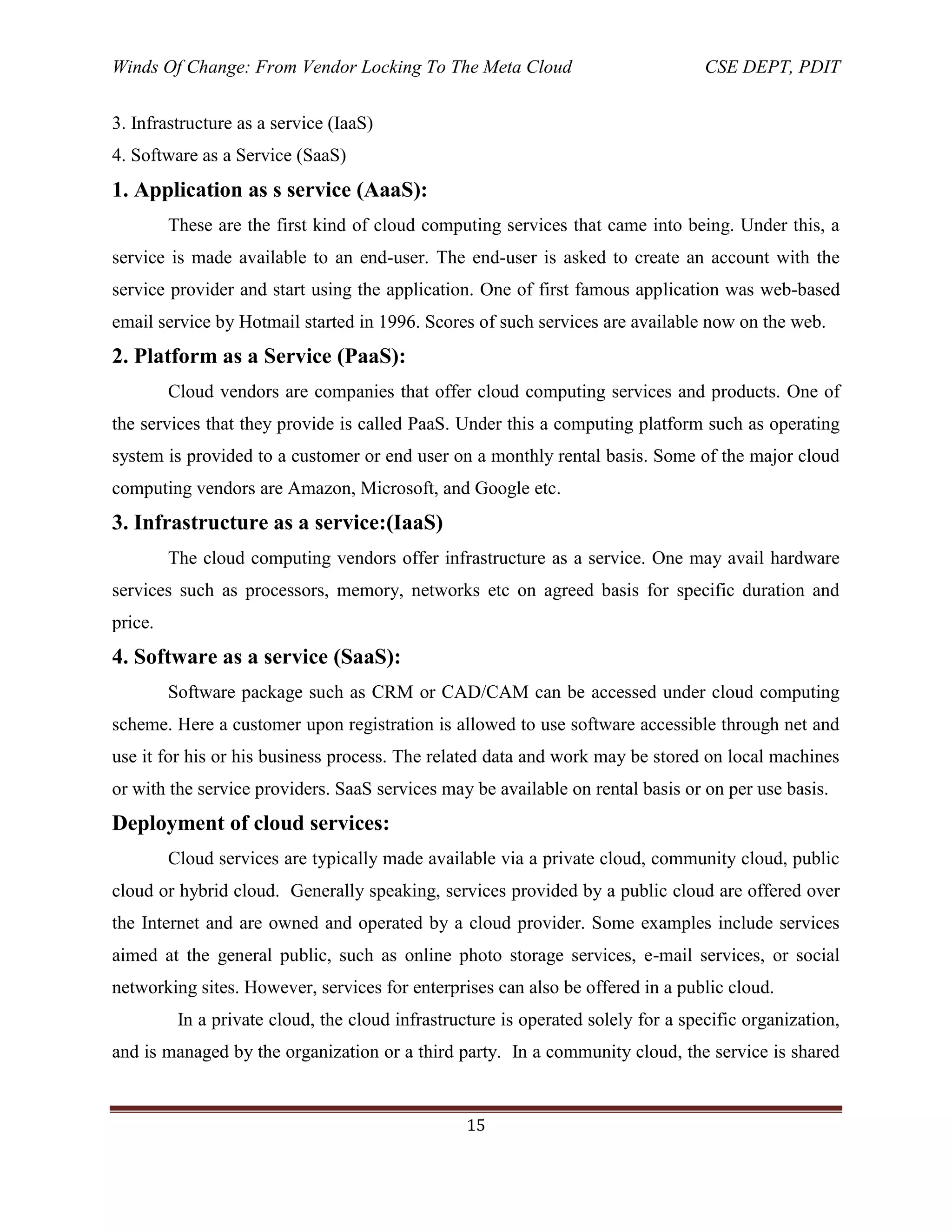 Winds Of Change: From Vendor Locking To The Meta Cloud CSE DEPT, PDIT
15
3. Infrastructure as a service (IaaS)
4. Software as a Service (SaaS)
1. Application as s service (AaaS):
These are the first kind of cloud computing services that came into being. Under this, a
service is made available to an end-user. The end-user is asked to create an account with the
service provider and start using the application. One of first famous application was web-based
email service by Hotmail started in 1996. Scores of such services are available now on the web.
2. Platform as a Service (PaaS):
Cloud vendors are companies that offer cloud computing services and products. One of
the services that they provide is called PaaS. Under this a computing platform such as operating
system is provided to a customer or end user on a monthly rental basis. Some of the major cloud
computing vendors are Amazon, Microsoft, and Google etc.
3. Infrastructure as a service:(IaaS)
The cloud computing vendors offer infrastructure as a service. One may avail hardware
services such as processors, memory, networks etc on agreed basis for specific duration and
price.
4. Software as a service (SaaS):
Software package such as CRM or CAD/CAM can be accessed under cloud computing
scheme. Here a customer upon registration is allowed to use software accessible through net and
use it for his or his business process. The related data and work may be stored on local machines
or with the service providers. SaaS services may be available on rental basis or on per use basis.
Deployment of cloud services:
Cloud services are typically made available via a private cloud, community cloud, public
cloud or hybrid cloud. Generally speaking, services provided by a public cloud are offered over
the Internet and are owned and operated by a cloud provider. Some examples include services
aimed at the general public, such as online photo storage services, e-mail services, or social
networking sites. However, services for enterprises can also be offered in a public cloud.
In a private cloud, the cloud infrastructure is operated solely for a specific organization,
and is managed by the organization or a third party. In a community cloud, the service is shared
 