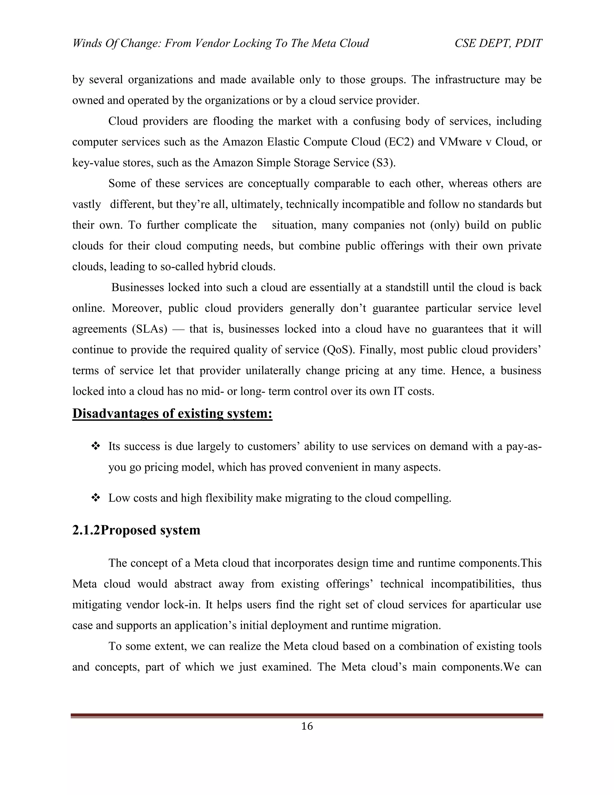 Winds Of Change: From Vendor Locking To The Meta Cloud CSE DEPT, PDIT
16
by several organizations and made available only to those groups. The infrastructure may be
owned and operated by the organizations or by a cloud service provider.
Cloud providers are flooding the market with a confusing body of services, including
computer services such as the Amazon Elastic Compute Cloud (EC2) and VMware v Cloud, or
key-value stores, such as the Amazon Simple Storage Service (S3).
Some of these services are conceptually comparable to each other, whereas others are
vastly different, but they‘re all, ultimately, technically incompatible and follow no standards but
their own. To further complicate the situation, many companies not (only) build on public
clouds for their cloud computing needs, but combine public offerings with their own private
clouds, leading to so-called hybrid clouds.
Businesses locked into such a cloud are essentially at a standstill until the cloud is back
online. Moreover, public cloud providers generally don‘t guarantee particular service level
agreements (SLAs) — that is, businesses locked into a cloud have no guarantees that it will
continue to provide the required quality of service (QoS). Finally, most public cloud providers‘
terms of service let that provider unilaterally change pricing at any time. Hence, a business
locked into a cloud has no mid- or long- term control over its own IT costs.
Disadvantages of existing system:
 Its success is due largely to customers‘ ability to use services on demand with a pay-as-
you go pricing model, which has proved convenient in many aspects.
 Low costs and high flexibility make migrating to the cloud compelling.
2.1.2Proposed system
The concept of a Meta cloud that incorporates design time and runtime components.This
Meta cloud would abstract away from existing offerings‘ technical incompatibilities, thus
mitigating vendor lock-in. It helps users find the right set of cloud services for aparticular use
case and supports an application‘s initial deployment and runtime migration.
To some extent, we can realize the Meta cloud based on a combination of existing tools
and concepts, part of which we just examined. The Meta cloud‘s main components.We can
 