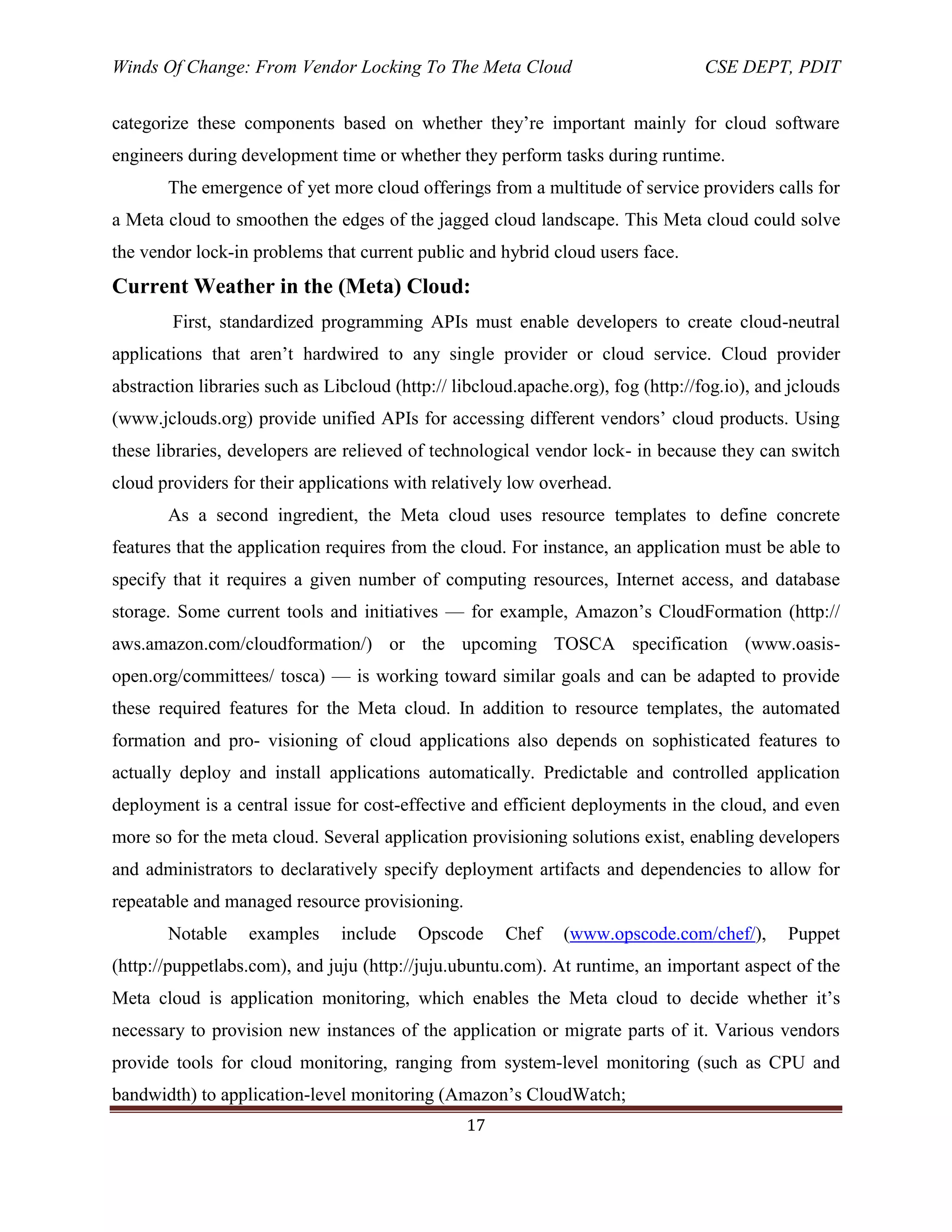 Winds Of Change: From Vendor Locking To The Meta Cloud CSE DEPT, PDIT
17
categorize these components based on whether they‘re important mainly for cloud software
engineers during development time or whether they perform tasks during runtime.
The emergence of yet more cloud offerings from a multitude of service providers calls for
a Meta cloud to smoothen the edges of the jagged cloud landscape. This Meta cloud could solve
the vendor lock-in problems that current public and hybrid cloud users face.
Current Weather in the (Meta) Cloud:
First, standardized programming APIs must enable developers to create cloud-neutral
applications that aren‘t hardwired to any single provider or cloud service. Cloud provider
abstraction libraries such as Libcloud (http:// libcloud.apache.org), fog (http://fog.io), and jclouds
(www.jclouds.org) provide unified APIs for accessing different vendors‘ cloud products. Using
these libraries, developers are relieved of technological vendor lock- in because they can switch
cloud providers for their applications with relatively low overhead.
As a second ingredient, the Meta cloud uses resource templates to define concrete
features that the application requires from the cloud. For instance, an application must be able to
specify that it requires a given number of computing resources, Internet access, and database
storage. Some current tools and initiatives — for example, Amazon‘s CloudFormation (http://
aws.amazon.com/cloudformation/) or the upcoming TOSCA specification (www.oasis-
open.org/committees/ tosca) — is working toward similar goals and can be adapted to provide
these required features for the Meta cloud. In addition to resource templates, the automated
formation and pro- visioning of cloud applications also depends on sophisticated features to
actually deploy and install applications automatically. Predictable and controlled application
deployment is a central issue for cost-effective and efficient deployments in the cloud, and even
more so for the meta cloud. Several application provisioning solutions exist, enabling developers
and administrators to declaratively specify deployment artifacts and dependencies to allow for
repeatable and managed resource provisioning.
Notable examples include Opscode Chef (www.opscode.com/chef/), Puppet
(http://puppetlabs.com), and juju (http://juju.ubuntu.com). At runtime, an important aspect of the
Meta cloud is application monitoring, which enables the Meta cloud to decide whether it‘s
necessary to provision new instances of the application or migrate parts of it. Various vendors
provide tools for cloud monitoring, ranging from system-level monitoring (such as CPU and
bandwidth) to application-level monitoring (Amazon‘s CloudWatch;
 