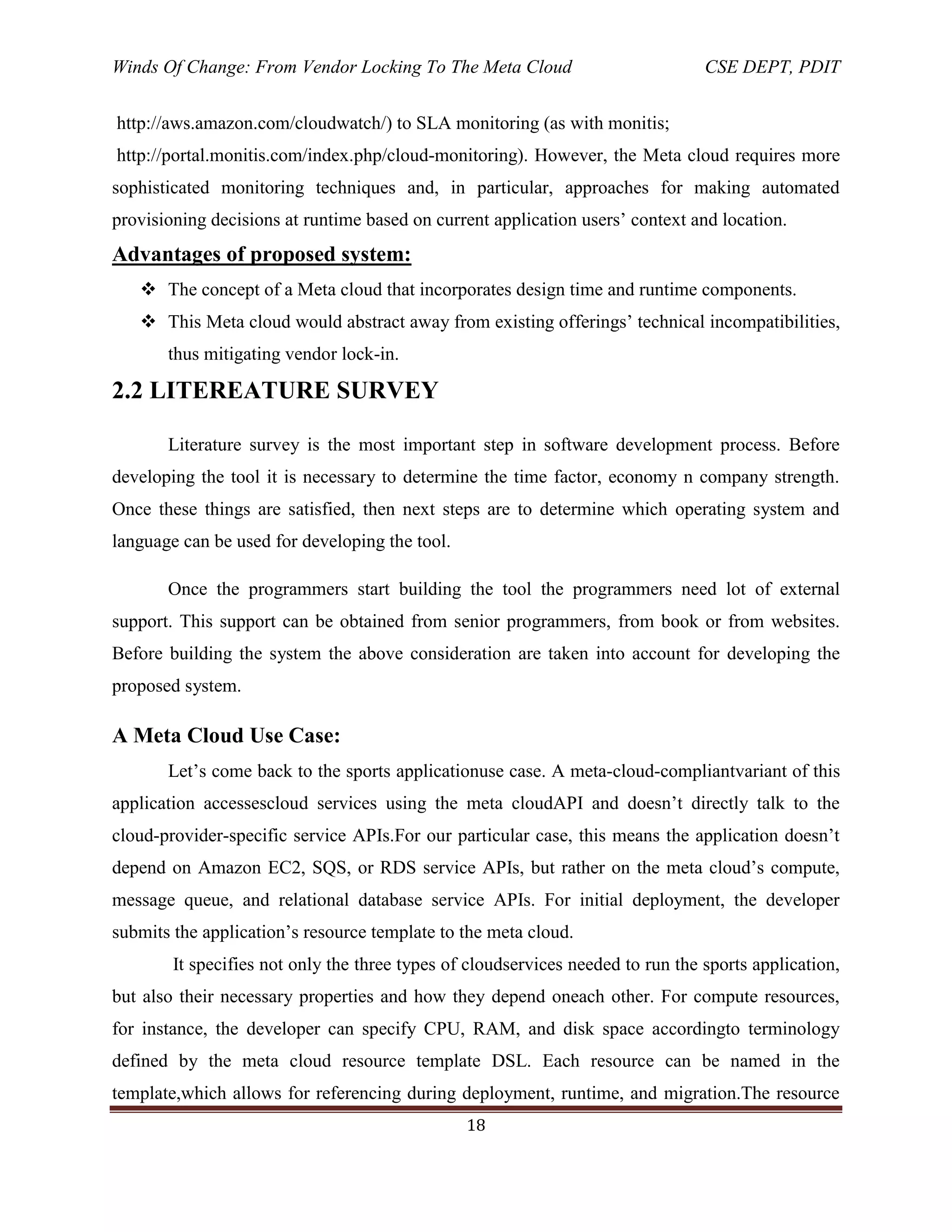 Winds Of Change: From Vendor Locking To The Meta Cloud CSE DEPT, PDIT
18
http://aws.amazon.com/cloudwatch/) to SLA monitoring (as with monitis;
http://portal.monitis.com/index.php/cloud-monitoring). However, the Meta cloud requires more
sophisticated monitoring techniques and, in particular, approaches for making automated
provisioning decisions at runtime based on current application users‘ context and location.
Advantages of proposed system:
 The concept of a Meta cloud that incorporates design time and runtime components.
 This Meta cloud would abstract away from existing offerings‘ technical incompatibilities,
thus mitigating vendor lock-in.
2.2 LITEREATURE SURVEY
Literature survey is the most important step in software development process. Before
developing the tool it is necessary to determine the time factor, economy n company strength.
Once these things are satisfied, then next steps are to determine which operating system and
language can be used for developing the tool.
Once the programmers start building the tool the programmers need lot of external
support. This support can be obtained from senior programmers, from book or from websites.
Before building the system the above consideration are taken into account for developing the
proposed system.
A Meta Cloud Use Case:
Let‘s come back to the sports applicationuse case. A meta-cloud-compliantvariant of this
application accessescloud services using the meta cloudAPI and doesn‘t directly talk to the
cloud-provider-specific service APIs.For our particular case, this means the application doesn‘t
depend on Amazon EC2, SQS, or RDS service APIs, but rather on the meta cloud‘s compute,
message queue, and relational database service APIs. For initial deployment, the developer
submits the application‘s resource template to the meta cloud.
It specifies not only the three types of cloudservices needed to run the sports application,
but also their necessary properties and how they depend oneach other. For compute resources,
for instance, the developer can specify CPU, RAM, and disk space accordingto terminology
defined by the meta cloud resource template DSL. Each resource can be named in the
template,which allows for referencing during deployment, runtime, and migration.The resource
 