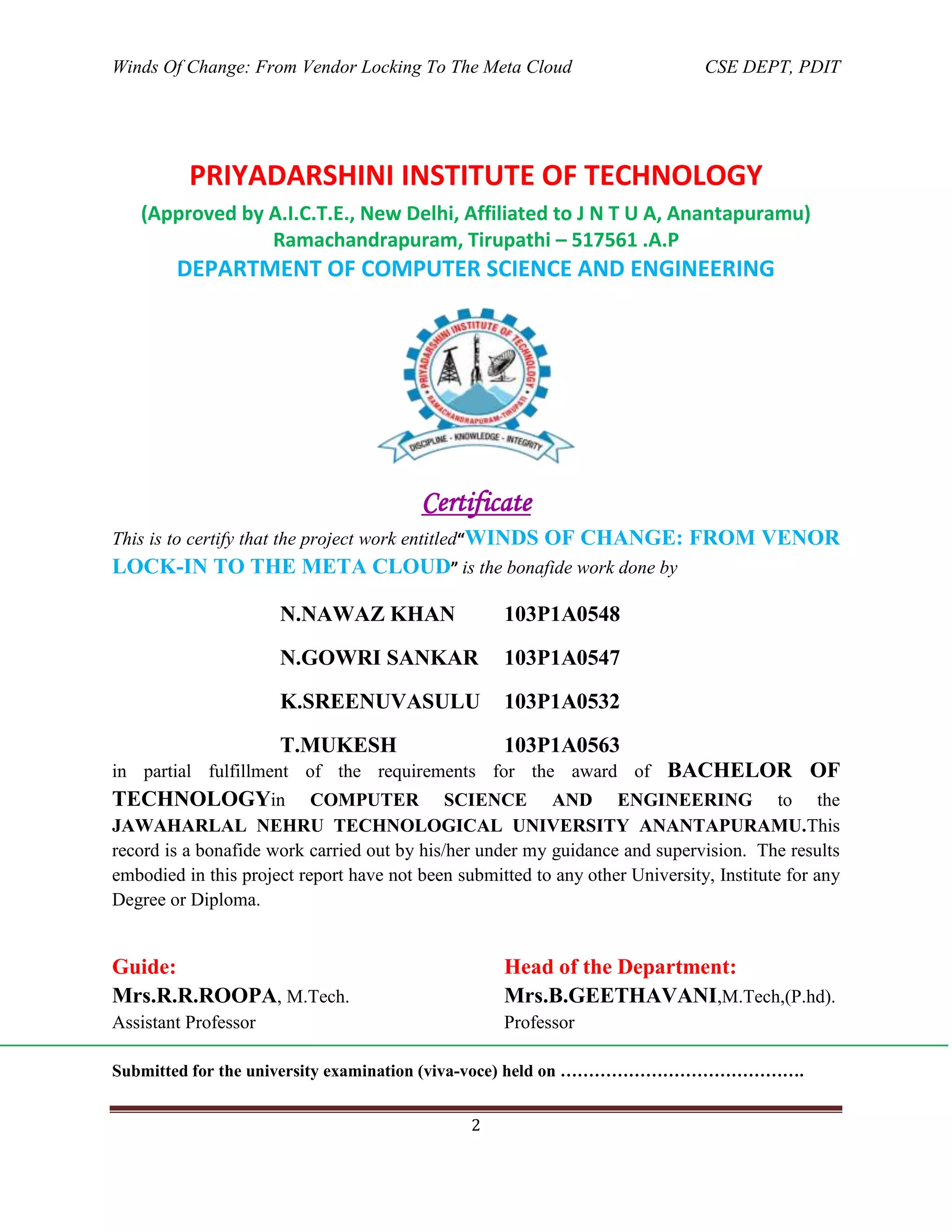Winds Of Change: From Vendor Locking To The Meta Cloud CSE DEPT, PDIT
2
PRIYADARSHINI INSTITUTE OF TECHNOLOGY
(Approved by A.I.C.T.E., New Delhi, Affiliated to J N T U A, Anantapuramu)
Ramachandrapuram, Tirupathi – 517561 .A.P
DEPARTMENT OF COMPUTER SCIENCE AND ENGINEERING
Certificate
This is to certify that the project work entitled“WINDS OF CHANGE: FROM VENOR
LOCK-IN TO THE META CLOUD” is the bonafide work done by
N.NAWAZ KHAN 103P1A0548
N.GOWRI SANKAR 103P1A0547
K.SREENUVASULU 103P1A0532
T.MUKESH 103P1A0563
in partial fulfillment of the requirements for the award of BACHELOR OF
TECHNOLOGYin COMPUTER SCIENCE AND ENGINEERING to the
JAWAHARLAL NEHRU TECHNOLOGICAL UNIVERSITY ANANTAPURAMU.This
record is a bonafide work carried out by his/her under my guidance and supervision. The results
embodied in this project report have not been submitted to any other University, Institute for any
Degree or Diploma.
Guide: Head of the Department:
Mrs.R.R.ROOPA, M.Tech. Mrs.B.GEETHAVANI,M.Tech,(P.hd).
Assistant Professor Professor
Submitted for the university examination (viva-voce) held on …………………………………….
 