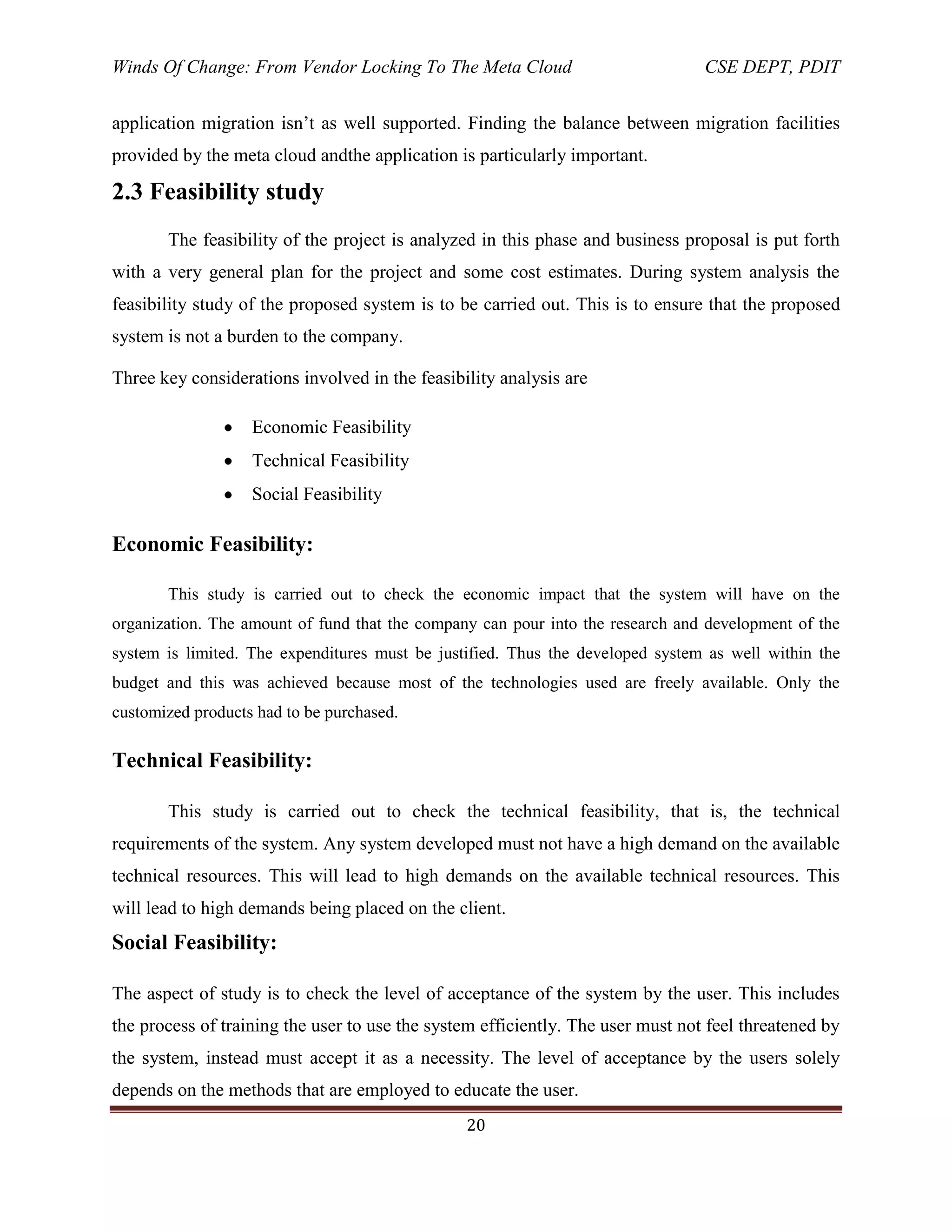 Winds Of Change: From Vendor Locking To The Meta Cloud CSE DEPT, PDIT
20
application migration isn‘t as well supported. Finding the balance between migration facilities
provided by the meta cloud andthe application is particularly important.
2.3 Feasibility study
The feasibility of the project is analyzed in this phase and business proposal is put forth
with a very general plan for the project and some cost estimates. During system analysis the
feasibility study of the proposed system is to be carried out. This is to ensure that the proposed
system is not a burden to the company.
Three key considerations involved in the feasibility analysis are
Economic Feasibility
Technical Feasibility
Social Feasibility
Economic Feasibility:
This study is carried out to check the economic impact that the system will have on the
organization. The amount of fund that the company can pour into the research and development of the
system is limited. The expenditures must be justified. Thus the developed system as well within the
budget and this was achieved because most of the technologies used are freely available. Only the
customized products had to be purchased.
Technical Feasibility:
This study is carried out to check the technical feasibility, that is, the technical
requirements of the system. Any system developed must not have a high demand on the available
technical resources. This will lead to high demands on the available technical resources. This
will lead to high demands being placed on the client.
Social Feasibility:
The aspect of study is to check the level of acceptance of the system by the user. This includes
the process of training the user to use the system efficiently. The user must not feel threatened by
the system, instead must accept it as a necessity. The level of acceptance by the users solely
depends on the methods that are employed to educate the user.
 