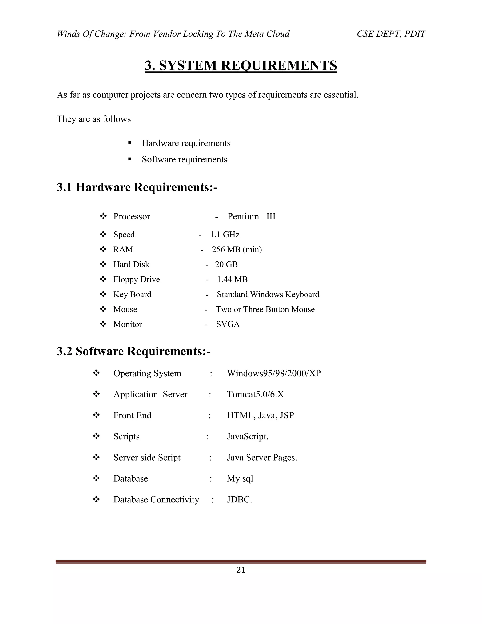 Winds Of Change: From Vendor Locking To The Meta Cloud CSE DEPT, PDIT
21
3. SYSTEM REQUIREMENTS
As far as computer projects are concern two types of requirements are essential.
They are as follows
 Hardware requirements
 Software requirements
3.1 Hardware Requirements:-
 Processor - Pentium –III
 Speed - 1.1 GHz
 RAM - 256 MB (min)
 Hard Disk - 20 GB
 Floppy Drive - 1.44 MB
 Key Board - Standard Windows Keyboard
 Mouse - Two or Three Button Mouse
 Monitor - SVGA
3.2 Software Requirements:-
 Operating System : Windows95/98/2000/XP
 Application Server : Tomcat5.0/6.X
 Front End : HTML, Java, JSP
 Scripts : JavaScript.
 Server side Script : Java Server Pages.
 Database : My sql
 Database Connectivity : JDBC.
 