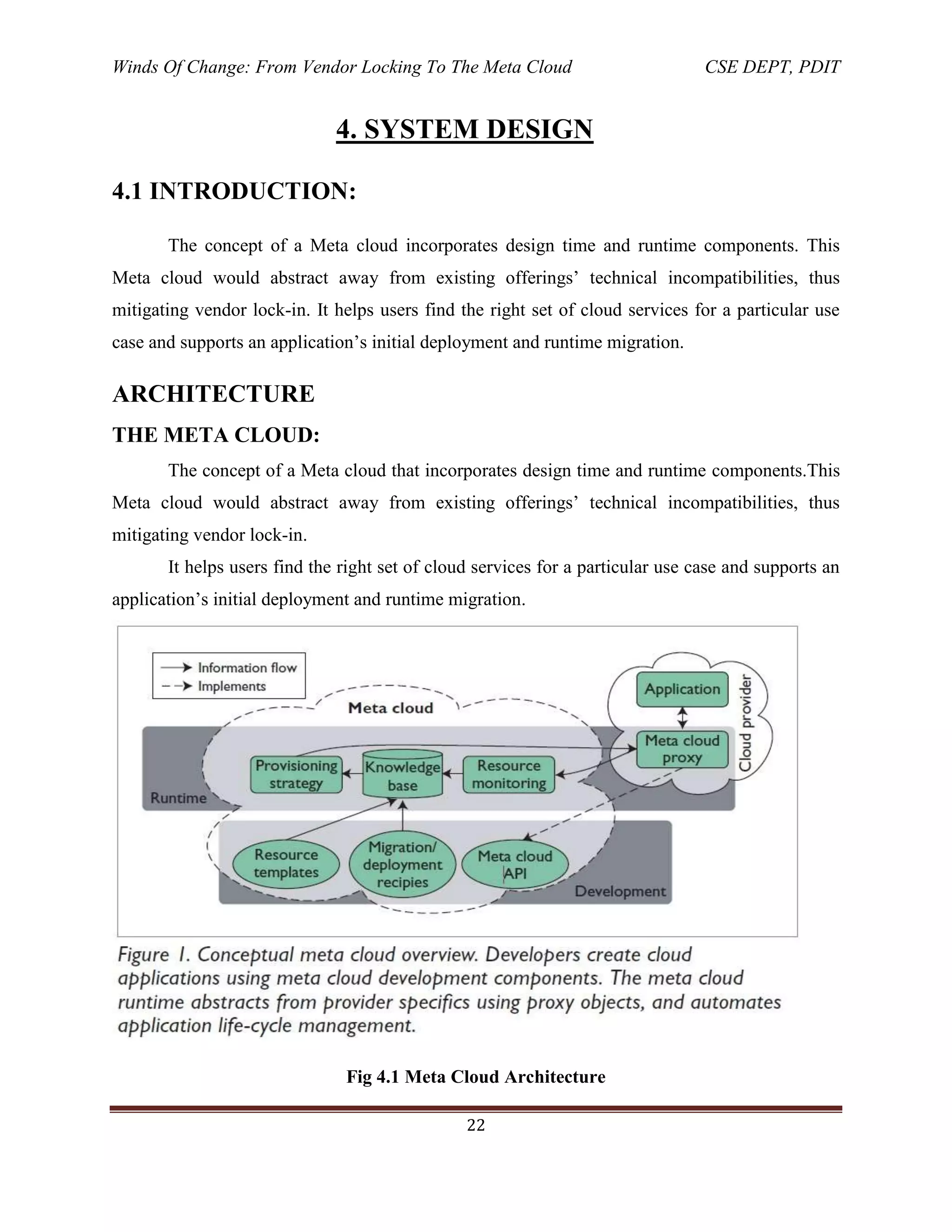 Winds Of Change: From Vendor Locking To The Meta Cloud CSE DEPT, PDIT
22
4. SYSTEM DESIGN
4.1 INTRODUCTION:
The concept of a Meta cloud incorporates design time and runtime components. This
Meta cloud would abstract away from existing offerings‘ technical incompatibilities, thus
mitigating vendor lock-in. It helps users find the right set of cloud services for a particular use
case and supports an application‘s initial deployment and runtime migration.
ARCHITECTURE
THE META CLOUD:
The concept of a Meta cloud that incorporates design time and runtime components.This
Meta cloud would abstract away from existing offerings‘ technical incompatibilities, thus
mitigating vendor lock-in.
It helps users find the right set of cloud services for a particular use case and supports an
application‘s initial deployment and runtime migration.
Fig 4.1 Meta Cloud Architecture
 