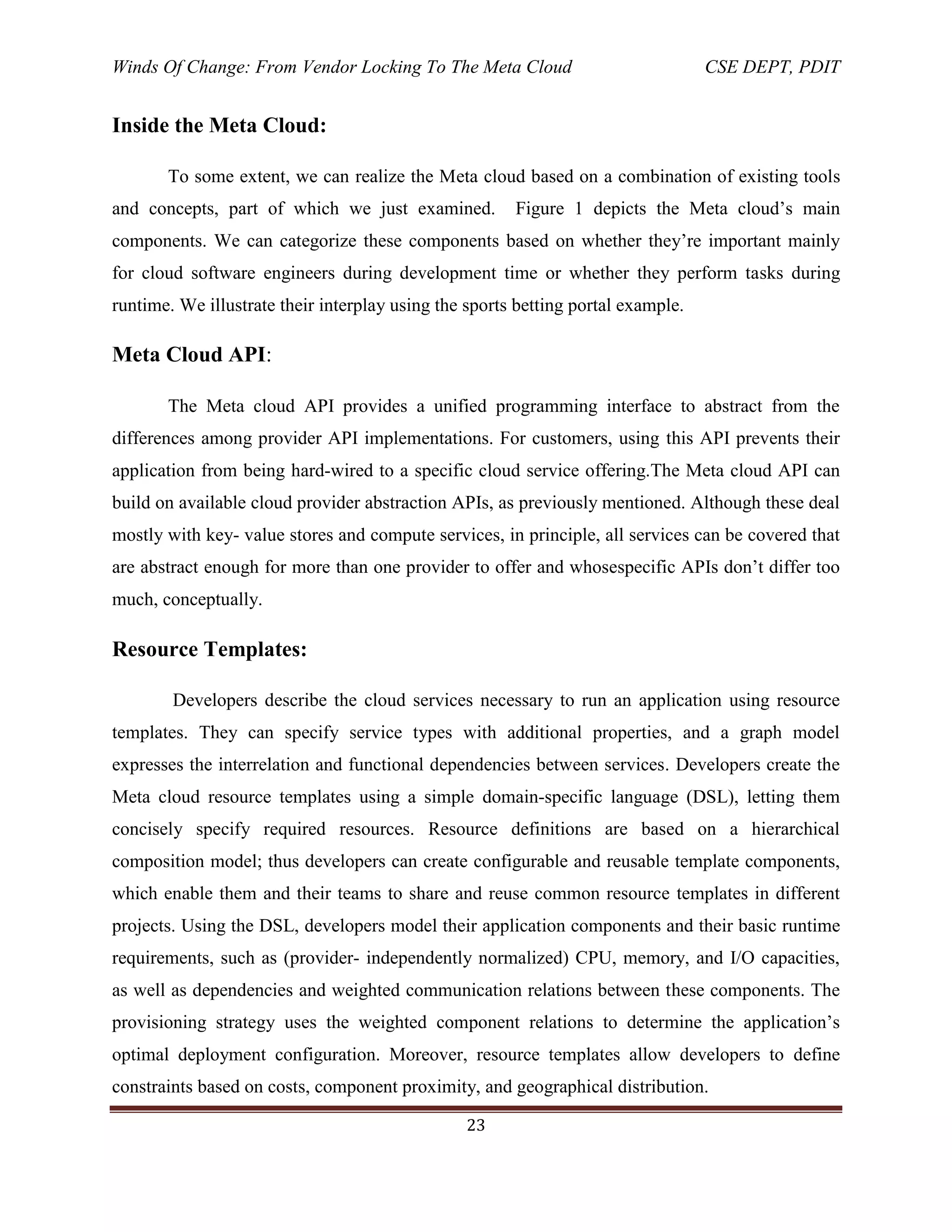 Winds Of Change: From Vendor Locking To The Meta Cloud CSE DEPT, PDIT
23
Inside the Meta Cloud:
To some extent, we can realize the Meta cloud based on a combination of existing tools
and concepts, part of which we just examined. Figure 1 depicts the Meta cloud‘s main
components. We can categorize these components based on whether they‘re important mainly
for cloud software engineers during development time or whether they perform tasks during
runtime. We illustrate their interplay using the sports betting portal example.
Meta Cloud API:
The Meta cloud API provides a unified programming interface to abstract from the
differences among provider API implementations. For customers, using this API prevents their
application from being hard-wired to a specific cloud service offering.The Meta cloud API can
build on available cloud provider abstraction APIs, as previously mentioned. Although these deal
mostly with key- value stores and compute services, in principle, all services can be covered that
are abstract enough for more than one provider to offer and whosespecific APIs don‘t differ too
much, conceptually.
Resource Templates:
Developers describe the cloud services necessary to run an application using resource
templates. They can specify service types with additional properties, and a graph model
expresses the interrelation and functional dependencies between services. Developers create the
Meta cloud resource templates using a simple domain-specific language (DSL), letting them
concisely specify required resources. Resource definitions are based on a hierarchical
composition model; thus developers can create configurable and reusable template components,
which enable them and their teams to share and reuse common resource templates in different
projects. Using the DSL, developers model their application components and their basic runtime
requirements, such as (provider- independently normalized) CPU, memory, and I/O capacities,
as well as dependencies and weighted communication relations between these components. The
provisioning strategy uses the weighted component relations to determine the application‘s
optimal deployment configuration. Moreover, resource templates allow developers to define
constraints based on costs, component proximity, and geographical distribution.
 