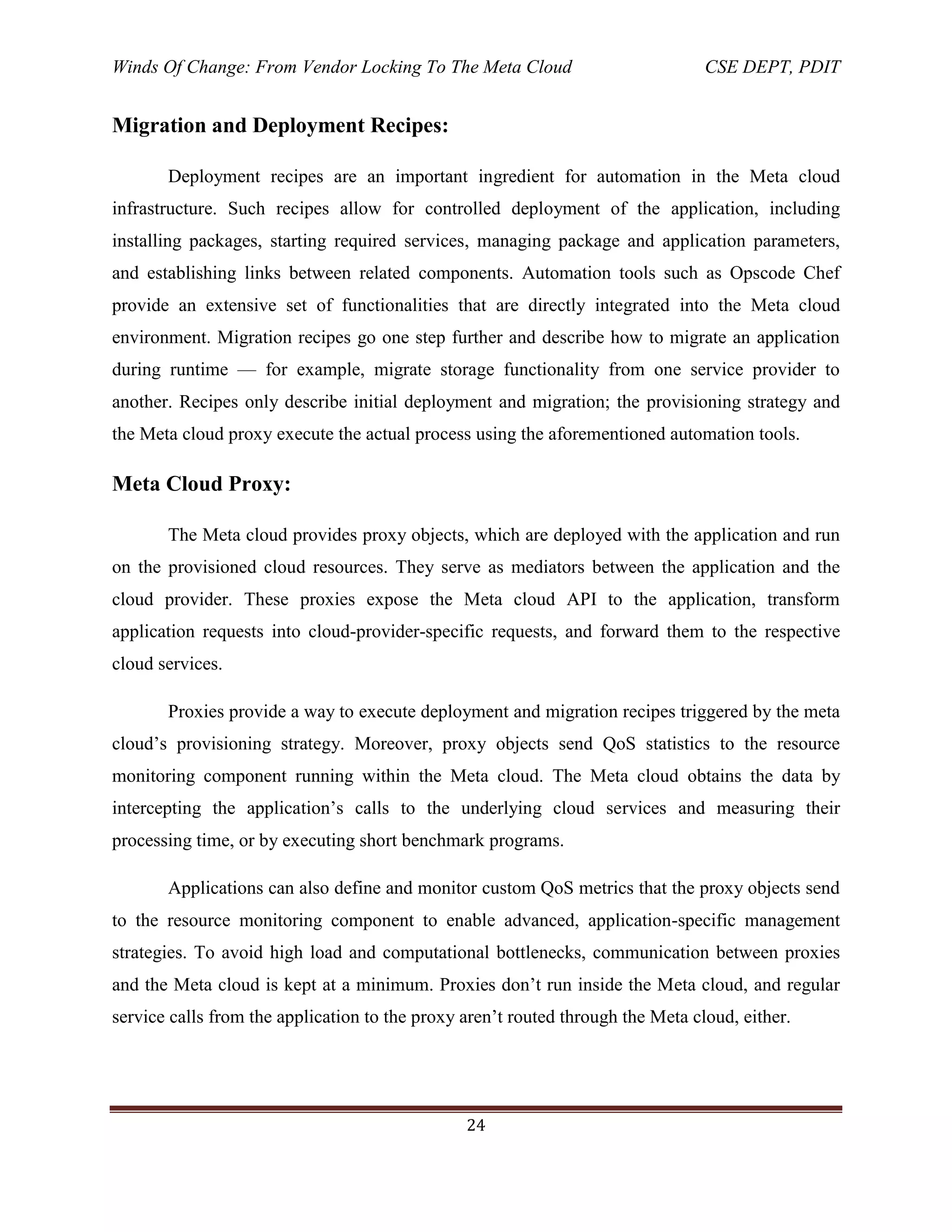 Winds Of Change: From Vendor Locking To The Meta Cloud CSE DEPT, PDIT
24
Migration and Deployment Recipes:
Deployment recipes are an important ingredient for automation in the Meta cloud
infrastructure. Such recipes allow for controlled deployment of the application, including
installing packages, starting required services, managing package and application parameters,
and establishing links between related components. Automation tools such as Opscode Chef
provide an extensive set of functionalities that are directly integrated into the Meta cloud
environment. Migration recipes go one step further and describe how to migrate an application
during runtime — for example, migrate storage functionality from one service provider to
another. Recipes only describe initial deployment and migration; the provisioning strategy and
the Meta cloud proxy execute the actual process using the aforementioned automation tools.
Meta Cloud Proxy:
The Meta cloud provides proxy objects, which are deployed with the application and run
on the provisioned cloud resources. They serve as mediators between the application and the
cloud provider. These proxies expose the Meta cloud API to the application, transform
application requests into cloud-provider-specific requests, and forward them to the respective
cloud services.
Proxies provide a way to execute deployment and migration recipes triggered by the meta
cloud‘s provisioning strategy. Moreover, proxy objects send QoS statistics to the resource
monitoring component running within the Meta cloud. The Meta cloud obtains the data by
intercepting the application‘s calls to the underlying cloud services and measuring their
processing time, or by executing short benchmark programs.
Applications can also define and monitor custom QoS metrics that the proxy objects send
to the resource monitoring component to enable advanced, application-specific management
strategies. To avoid high load and computational bottlenecks, communication between proxies
and the Meta cloud is kept at a minimum. Proxies don‘t run inside the Meta cloud, and regular
service calls from the application to the proxy aren‘t routed through the Meta cloud, either.
 