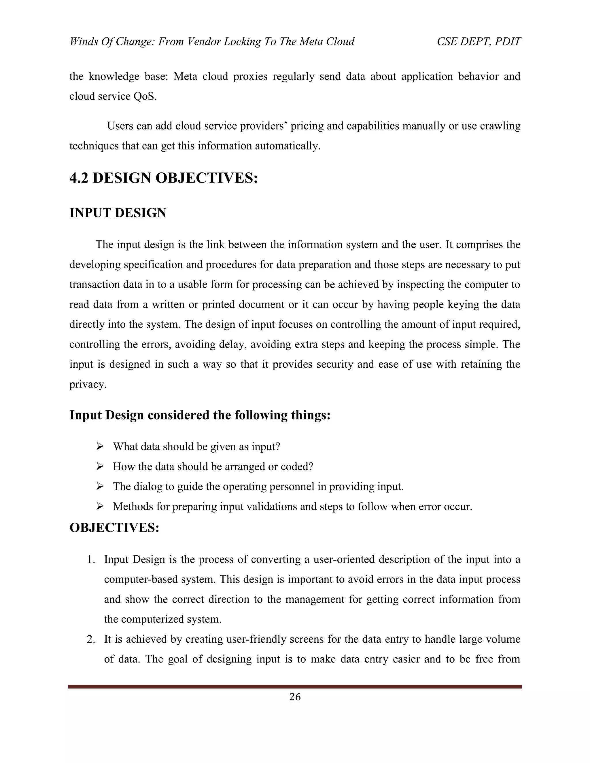 Winds Of Change: From Vendor Locking To The Meta Cloud CSE DEPT, PDIT
26
the knowledge base: Meta cloud proxies regularly send data about application behavior and
cloud service QoS.
Users can add cloud service providers‘ pricing and capabilities manually or use crawling
techniques that can get this information automatically.
4.2 DESIGN OBJECTIVES:
INPUT DESIGN
The input design is the link between the information system and the user. It comprises the
developing specification and procedures for data preparation and those steps are necessary to put
transaction data in to a usable form for processing can be achieved by inspecting the computer to
read data from a written or printed document or it can occur by having people keying the data
directly into the system. The design of input focuses on controlling the amount of input required,
controlling the errors, avoiding delay, avoiding extra steps and keeping the process simple. The
input is designed in such a way so that it provides security and ease of use with retaining the
privacy.
Input Design considered the following things:
 What data should be given as input?
 How the data should be arranged or coded?
 The dialog to guide the operating personnel in providing input.
 Methods for preparing input validations and steps to follow when error occur.
OBJECTIVES:
1. Input Design is the process of converting a user-oriented description of the input into a
computer-based system. This design is important to avoid errors in the data input process
and show the correct direction to the management for getting correct information from
the computerized system.
2. It is achieved by creating user-friendly screens for the data entry to handle large volume
of data. The goal of designing input is to make data entry easier and to be free from
 