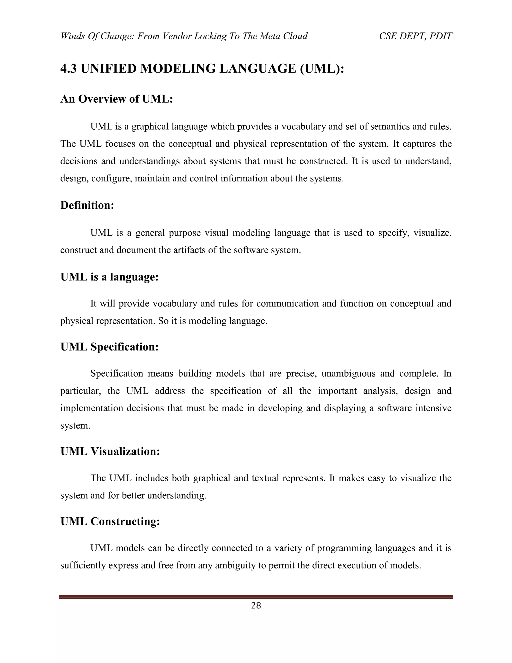 Winds Of Change: From Vendor Locking To The Meta Cloud CSE DEPT, PDIT
28
4.3 UNIFIED MODELING LANGUAGE (UML):
An Overview of UML:
UML is a graphical language which provides a vocabulary and set of semantics and rules.
The UML focuses on the conceptual and physical representation of the system. It captures the
decisions and understandings about systems that must be constructed. It is used to understand,
design, configure, maintain and control information about the systems.
Definition:
UML is a general purpose visual modeling language that is used to specify, visualize,
construct and document the artifacts of the software system.
UML is a language:
It will provide vocabulary and rules for communication and function on conceptual and
physical representation. So it is modeling language.
UML Specification:
Specification means building models that are precise, unambiguous and complete. In
particular, the UML address the specification of all the important analysis, design and
implementation decisions that must be made in developing and displaying a software intensive
system.
UML Visualization:
The UML includes both graphical and textual represents. It makes easy to visualize the
system and for better understanding.
UML Constructing:
UML models can be directly connected to a variety of programming languages and it is
sufficiently express and free from any ambiguity to permit the direct execution of models.
 
