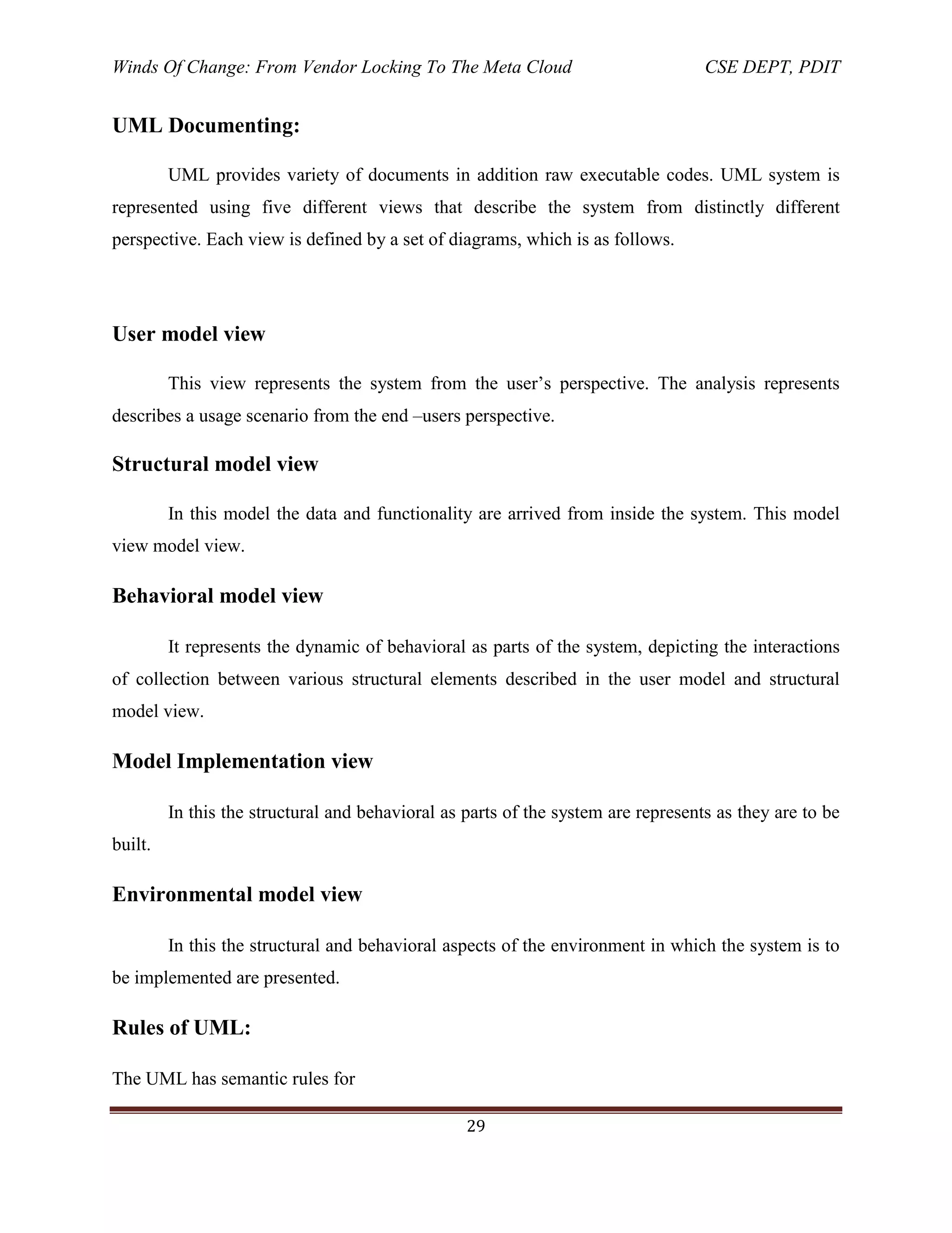 Winds Of Change: From Vendor Locking To The Meta Cloud CSE DEPT, PDIT
29
UML Documenting:
UML provides variety of documents in addition raw executable codes. UML system is
represented using five different views that describe the system from distinctly different
perspective. Each view is defined by a set of diagrams, which is as follows.
User model view
This view represents the system from the user‘s perspective. The analysis represents
describes a usage scenario from the end –users perspective.
Structural model view
In this model the data and functionality are arrived from inside the system. This model
view model view.
Behavioral model view
It represents the dynamic of behavioral as parts of the system, depicting the interactions
of collection between various structural elements described in the user model and structural
model view.
Model Implementation view
In this the structural and behavioral as parts of the system are represents as they are to be
built.
Environmental model view
In this the structural and behavioral aspects of the environment in which the system is to
be implemented are presented.
Rules of UML:
The UML has semantic rules for
 
