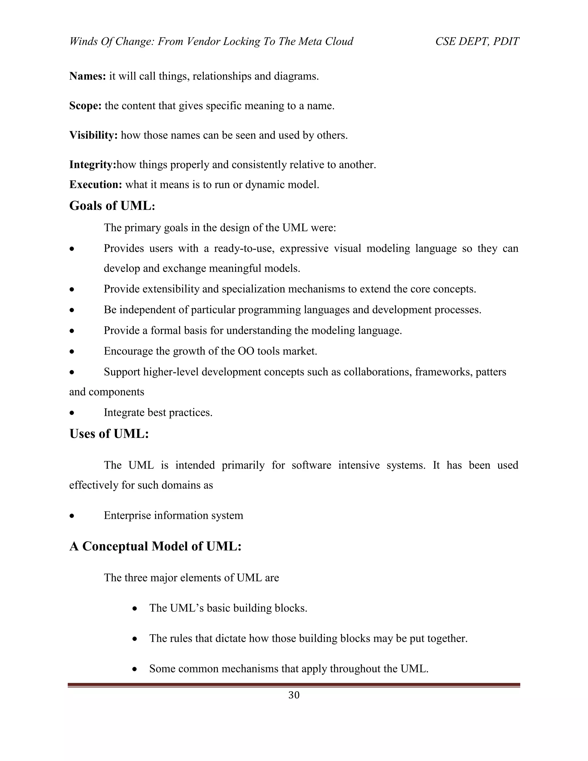 Winds Of Change: From Vendor Locking To The Meta Cloud CSE DEPT, PDIT
30
Names: it will call things, relationships and diagrams.
Scope: the content that gives specific meaning to a name.
Visibility: how those names can be seen and used by others.
Integrity:how things properly and consistently relative to another.
Execution: what it means is to run or dynamic model.
Goals of UML:
The primary goals in the design of the UML were:
Provides users with a ready-to-use, expressive visual modeling language so they can
develop and exchange meaningful models.
Provide extensibility and specialization mechanisms to extend the core concepts.
Be independent of particular programming languages and development processes.
Provide a formal basis for understanding the modeling language.
Encourage the growth of the OO tools market.
Support higher-level development concepts such as collaborations, frameworks, patters
and components
Integrate best practices.
Uses of UML:
The UML is intended primarily for software intensive systems. It has been used
effectively for such domains as
Enterprise information system
A Conceptual Model of UML:
The three major elements of UML are
The UML‘s basic building blocks.
The rules that dictate how those building blocks may be put together.
Some common mechanisms that apply throughout the UML.
 