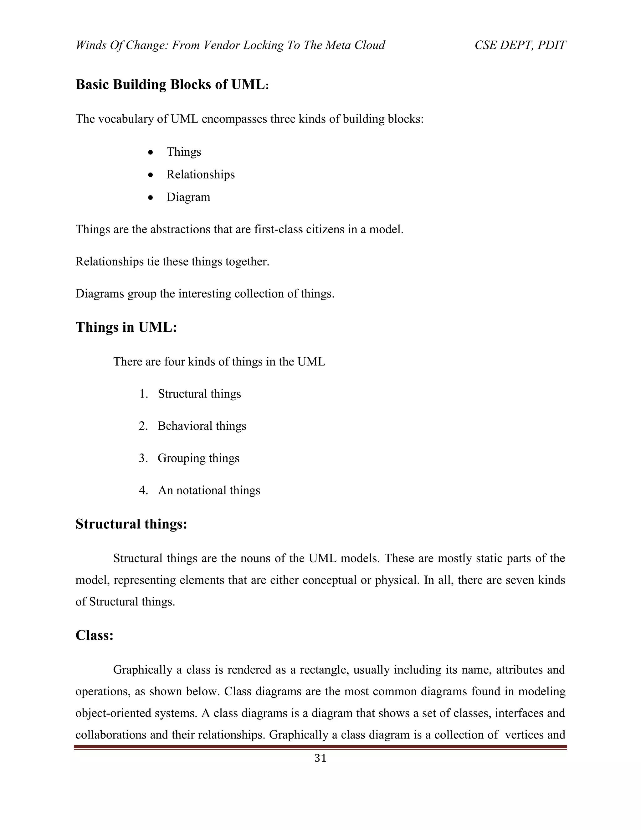 Winds Of Change: From Vendor Locking To The Meta Cloud CSE DEPT, PDIT
31
Basic Building Blocks of UML:
The vocabulary of UML encompasses three kinds of building blocks:
Things
Relationships
Diagram
Things are the abstractions that are first-class citizens in a model.
Relationships tie these things together.
Diagrams group the interesting collection of things.
Things in UML:
There are four kinds of things in the UML
1. Structural things
2. Behavioral things
3. Grouping things
4. An notational things
Structural things:
Structural things are the nouns of the UML models. These are mostly static parts of the
model, representing elements that are either conceptual or physical. In all, there are seven kinds
of Structural things.
Class:
Graphically a class is rendered as a rectangle, usually including its name, attributes and
operations, as shown below. Class diagrams are the most common diagrams found in modeling
object-oriented systems. A class diagrams is a diagram that shows a set of classes, interfaces and
collaborations and their relationships. Graphically a class diagram is a collection of vertices and
 