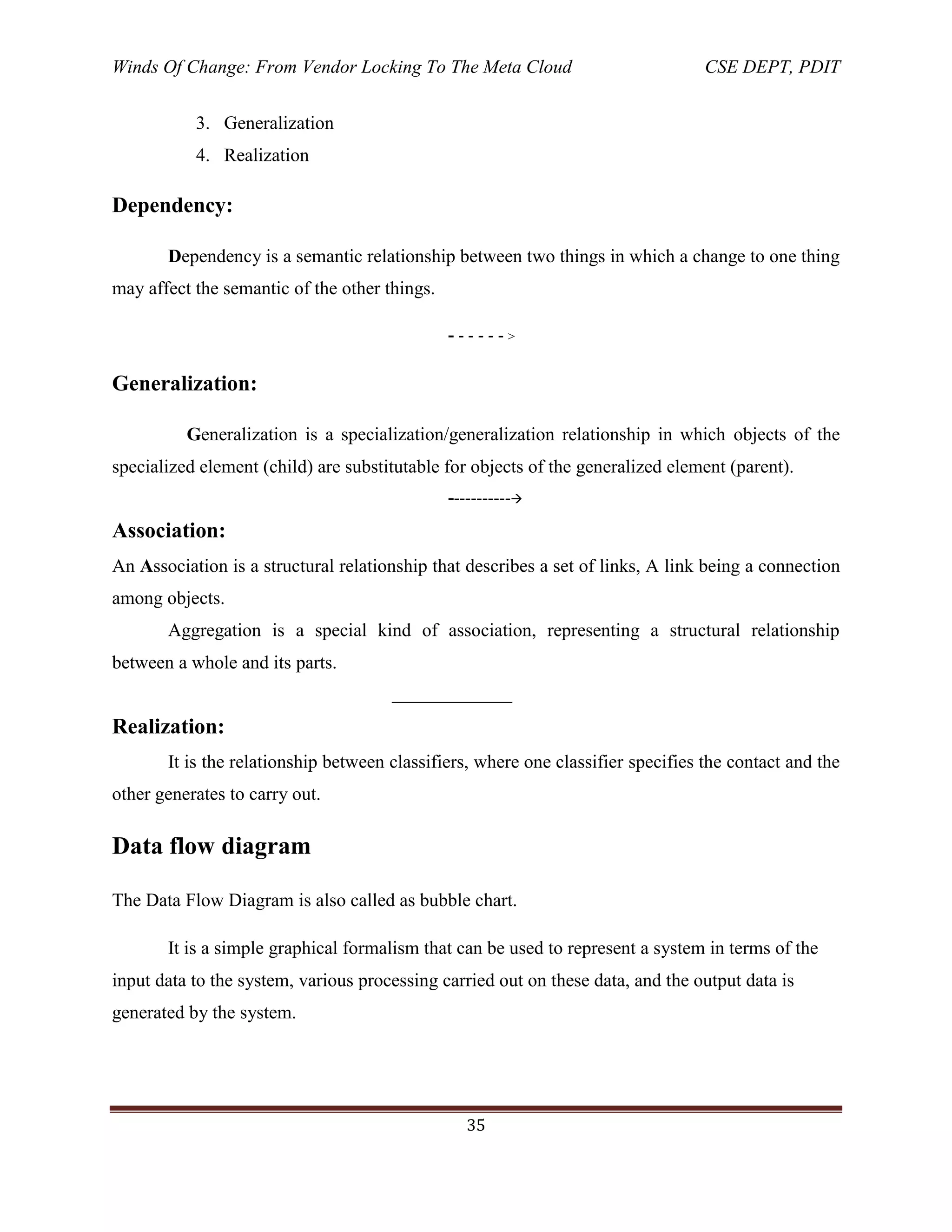 Winds Of Change: From Vendor Locking To The Meta Cloud CSE DEPT, PDIT
35
3. Generalization
4. Realization
Dependency:
Dependency is a semantic relationship between two things in which a change to one thing
may affect the semantic of the other things.
- - - - - - >
Generalization:
Generalization is a specialization/generalization relationship in which objects of the
specialized element (child) are substitutable for objects of the generalized element (parent).
-----------
Association:
An Association is a structural relationship that describes a set of links, A link being a connection
among objects.
Aggregation is a special kind of association, representing a structural relationship
between a whole and its parts.
______________
Realization:
It is the relationship between classifiers, where one classifier specifies the contact and the
other generates to carry out.
Data flow diagram
The Data Flow Diagram is also called as bubble chart.
It is a simple graphical formalism that can be used to represent a system in terms of the
input data to the system, various processing carried out on these data, and the output data is
generated by the system.
 