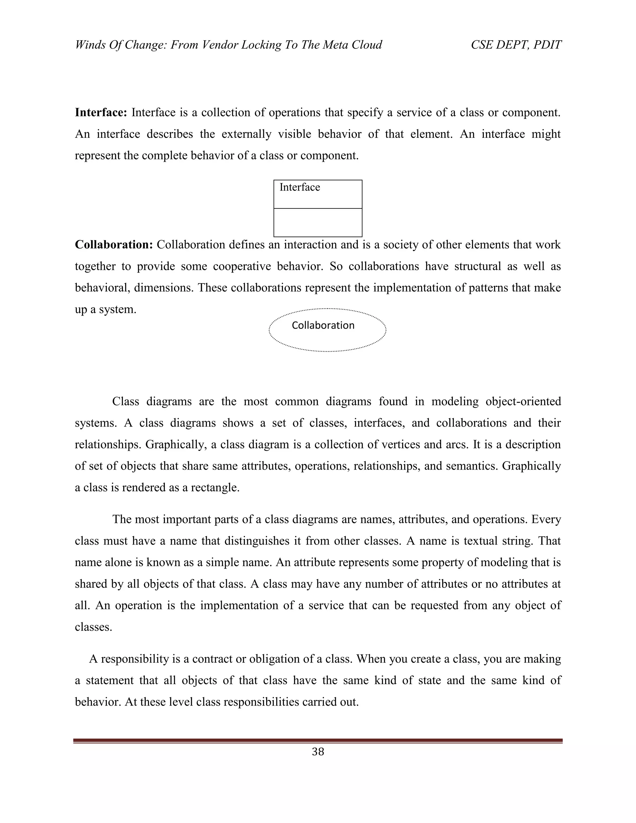 Winds Of Change: From Vendor Locking To The Meta Cloud CSE DEPT, PDIT
38
Interface: Interface is a collection of operations that specify a service of a class or component.
An interface describes the externally visible behavior of that element. An interface might
represent the complete behavior of a class or component.
Interface
Collaboration: Collaboration defines an interaction and is a society of other elements that work
together to provide some cooperative behavior. So collaborations have structural as well as
behavioral, dimensions. These collaborations represent the implementation of patterns that make
up a system.
Class diagrams are the most common diagrams found in modeling object-oriented
systems. A class diagrams shows a set of classes, interfaces, and collaborations and their
relationships. Graphically, a class diagram is a collection of vertices and arcs. It is a description
of set of objects that share same attributes, operations, relationships, and semantics. Graphically
a class is rendered as a rectangle.
The most important parts of a class diagrams are names, attributes, and operations. Every
class must have a name that distinguishes it from other classes. A name is textual string. That
name alone is known as a simple name. An attribute represents some property of modeling that is
shared by all objects of that class. A class may have any number of attributes or no attributes at
all. An operation is the implementation of a service that can be requested from any object of
classes.
A responsibility is a contract or obligation of a class. When you create a class, you are making
a statement that all objects of that class have the same kind of state and the same kind of
behavior. At these level class responsibilities carried out.
Collaboration
 