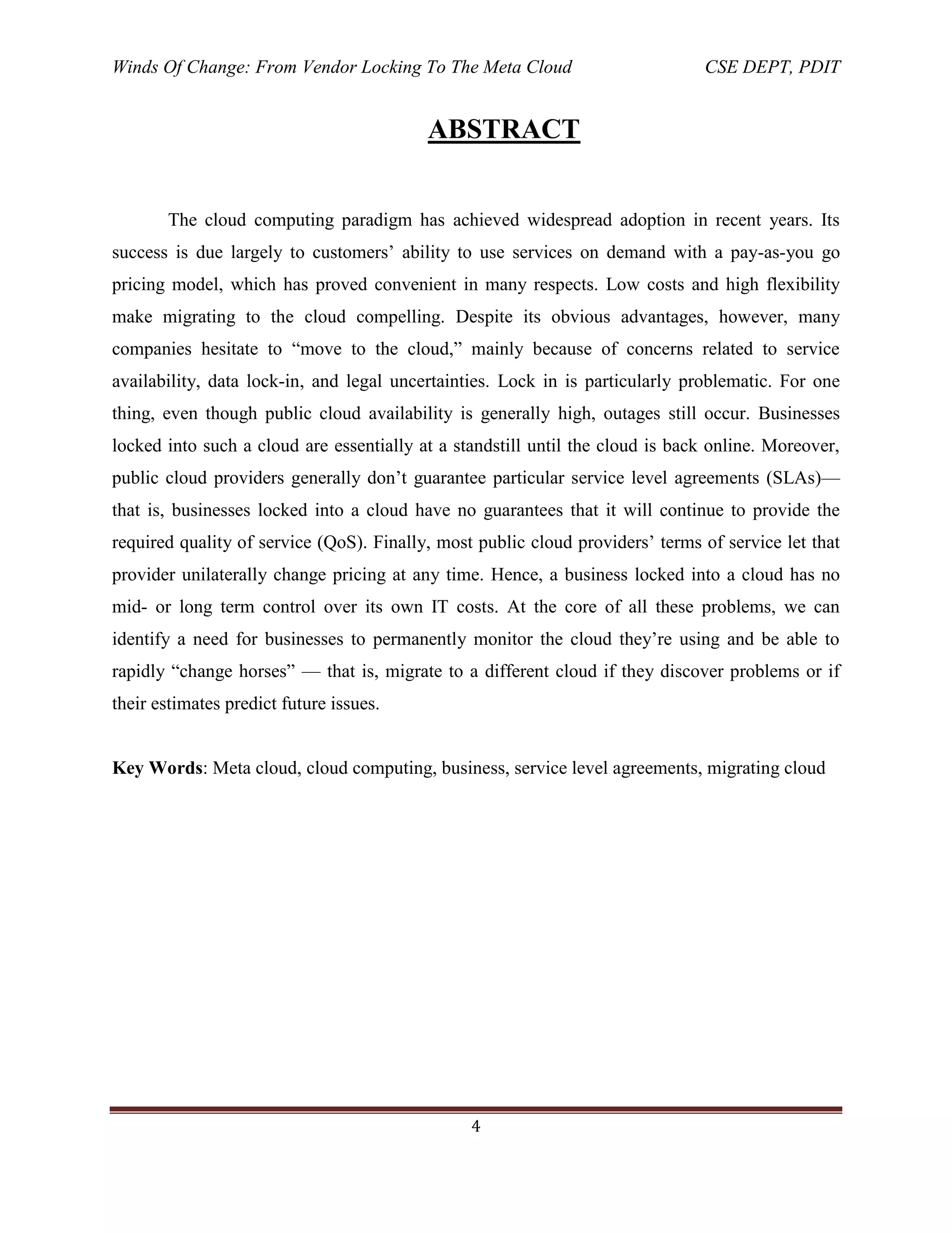 Winds Of Change: From Vendor Locking To The Meta Cloud CSE DEPT, PDIT
4
ABSTRACT
The cloud computing paradigm has achieved widespread adoption in recent years. Its
success is due largely to customers‘ ability to use services on demand with a pay-as-you go
pricing model, which has proved convenient in many respects. Low costs and high flexibility
make migrating to the cloud compelling. Despite its obvious advantages, however, many
companies hesitate to ―move to the cloud,‖ mainly because of concerns related to service
availability, data lock-in, and legal uncertainties. Lock in is particularly problematic. For one
thing, even though public cloud availability is generally high, outages still occur. Businesses
locked into such a cloud are essentially at a standstill until the cloud is back online. Moreover,
public cloud providers generally don‘t guarantee particular service level agreements (SLAs)—
that is, businesses locked into a cloud have no guarantees that it will continue to provide the
required quality of service (QoS). Finally, most public cloud providers‘ terms of service let that
provider unilaterally change pricing at any time. Hence, a business locked into a cloud has no
mid- or long term control over its own IT costs. At the core of all these problems, we can
identify a need for businesses to permanently monitor the cloud they‘re using and be able to
rapidly ―change horses‖ — that is, migrate to a different cloud if they discover problems or if
their estimates predict future issues.
Key Words: Meta cloud, cloud computing, business, service level agreements, migrating cloud
 