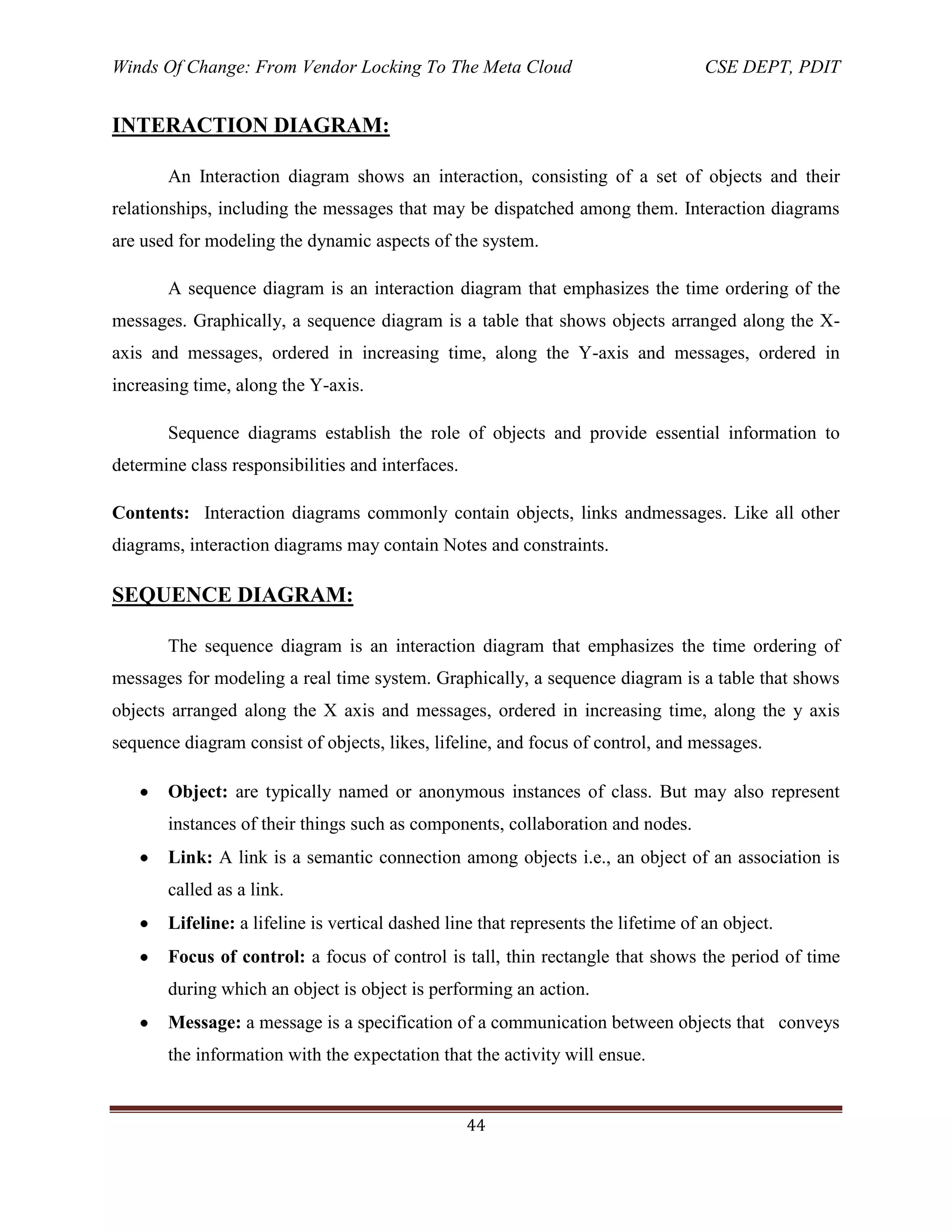 Winds Of Change: From Vendor Locking To The Meta Cloud CSE DEPT, PDIT
44
INTERACTION DIAGRAM:
An Interaction diagram shows an interaction, consisting of a set of objects and their
relationships, including the messages that may be dispatched among them. Interaction diagrams
are used for modeling the dynamic aspects of the system.
A sequence diagram is an interaction diagram that emphasizes the time ordering of the
messages. Graphically, a sequence diagram is a table that shows objects arranged along the X-
axis and messages, ordered in increasing time, along the Y-axis and messages, ordered in
increasing time, along the Y-axis.
Sequence diagrams establish the role of objects and provide essential information to
determine class responsibilities and interfaces.
Contents: Interaction diagrams commonly contain objects, links andmessages. Like all other
diagrams, interaction diagrams may contain Notes and constraints.
SEQUENCE DIAGRAM:
The sequence diagram is an interaction diagram that emphasizes the time ordering of
messages for modeling a real time system. Graphically, a sequence diagram is a table that shows
objects arranged along the X axis and messages, ordered in increasing time, along the y axis
sequence diagram consist of objects, likes, lifeline, and focus of control, and messages.
Object: are typically named or anonymous instances of class. But may also represent
instances of their things such as components, collaboration and nodes.
Link: A link is a semantic connection among objects i.e., an object of an association is
called as a link.
Lifeline: a lifeline is vertical dashed line that represents the lifetime of an object.
Focus of control: a focus of control is tall, thin rectangle that shows the period of time
during which an object is object is performing an action.
Message: a message is a specification of a communication between objects that conveys
the information with the expectation that the activity will ensue.
 