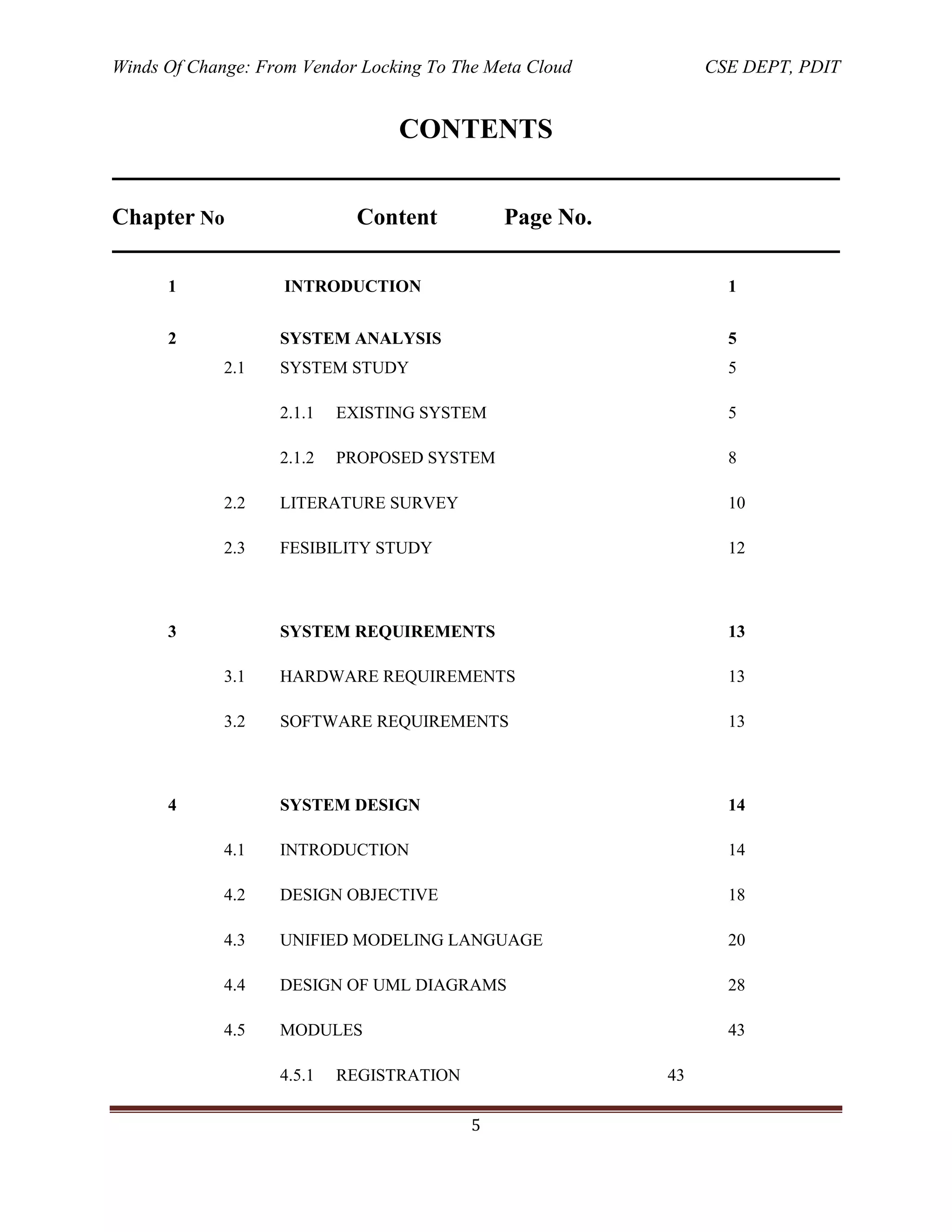 Winds Of Change: From Vendor Locking To The Meta Cloud CSE DEPT, PDIT
5
CONTENTS
Chapter No Content Page No.
1 INTRODUCTION 1
2 SYSTEM ANALYSIS 5
2.1 SYSTEM STUDY 5
2.1.1 EXISTING SYSTEM 5
2.1.2 PROPOSED SYSTEM 8
2.2 LITERATURE SURVEY 10
2.3 FESIBILITY STUDY 12
3 SYSTEM REQUIREMENTS 13
3.1 HARDWARE REQUIREMENTS 13
3.2 SOFTWARE REQUIREMENTS 13
4 SYSTEM DESIGN 14
4.1 INTRODUCTION 14
4.2 DESIGN OBJECTIVE 18
4.3 UNIFIED MODELING LANGUAGE 20
4.4 DESIGN OF UML DIAGRAMS 28
4.5 MODULES 43
4.5.1 REGISTRATION 43
 