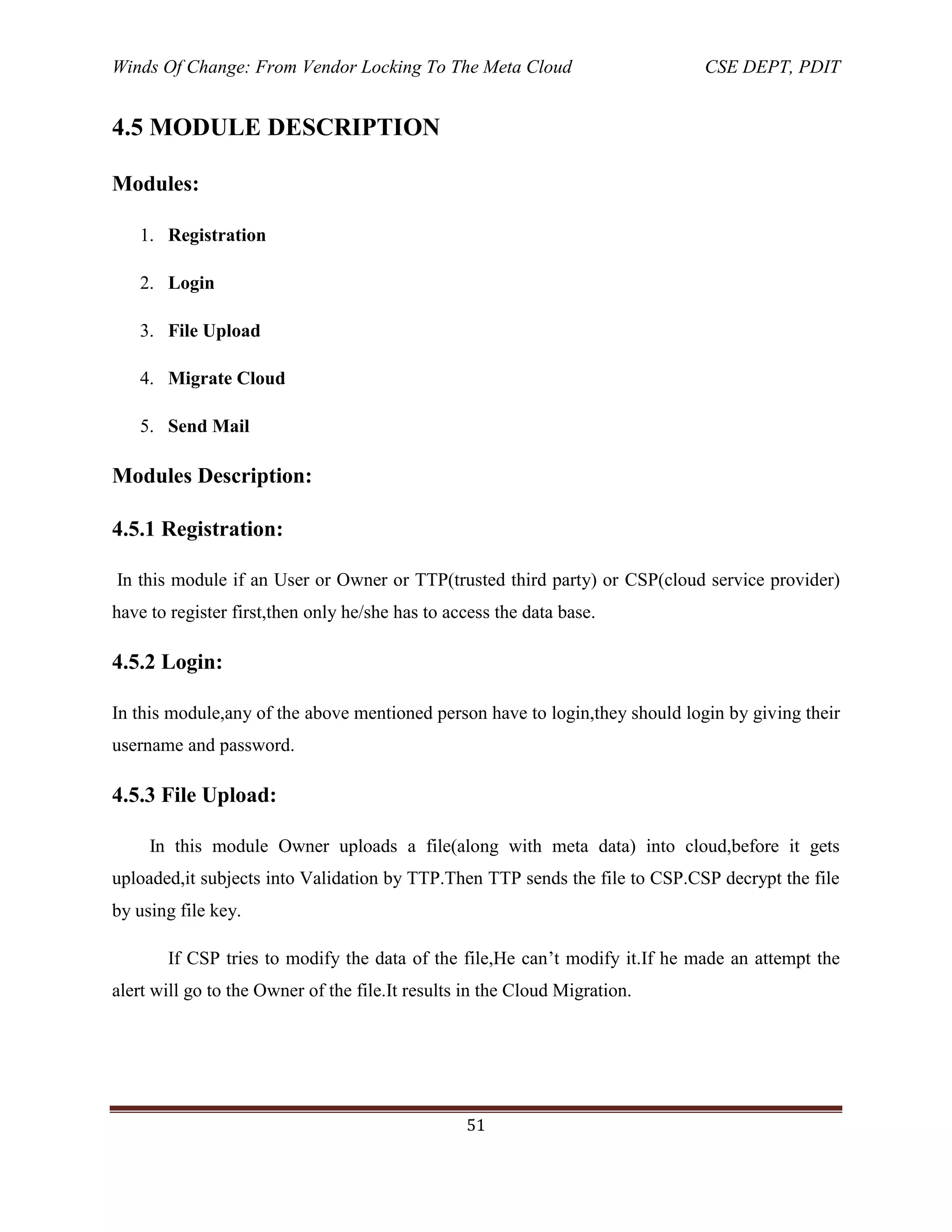 Winds Of Change: From Vendor Locking To The Meta Cloud CSE DEPT, PDIT
51
4.5 MODULE DESCRIPTION
Modules:
1. Registration
2. Login
3. File Upload
4. Migrate Cloud
5. Send Mail
Modules Description:
4.5.1 Registration:
In this module if an User or Owner or TTP(trusted third party) or CSP(cloud service provider)
have to register first,then only he/she has to access the data base.
4.5.2 Login:
In this module,any of the above mentioned person have to login,they should login by giving their
username and password.
4.5.3 File Upload:
In this module Owner uploads a file(along with meta data) into cloud,before it gets
uploaded,it subjects into Validation by TTP.Then TTP sends the file to CSP.CSP decrypt the file
by using file key.
If CSP tries to modify the data of the file,He can‘t modify it.If he made an attempt the
alert will go to the Owner of the file.It results in the Cloud Migration.
 