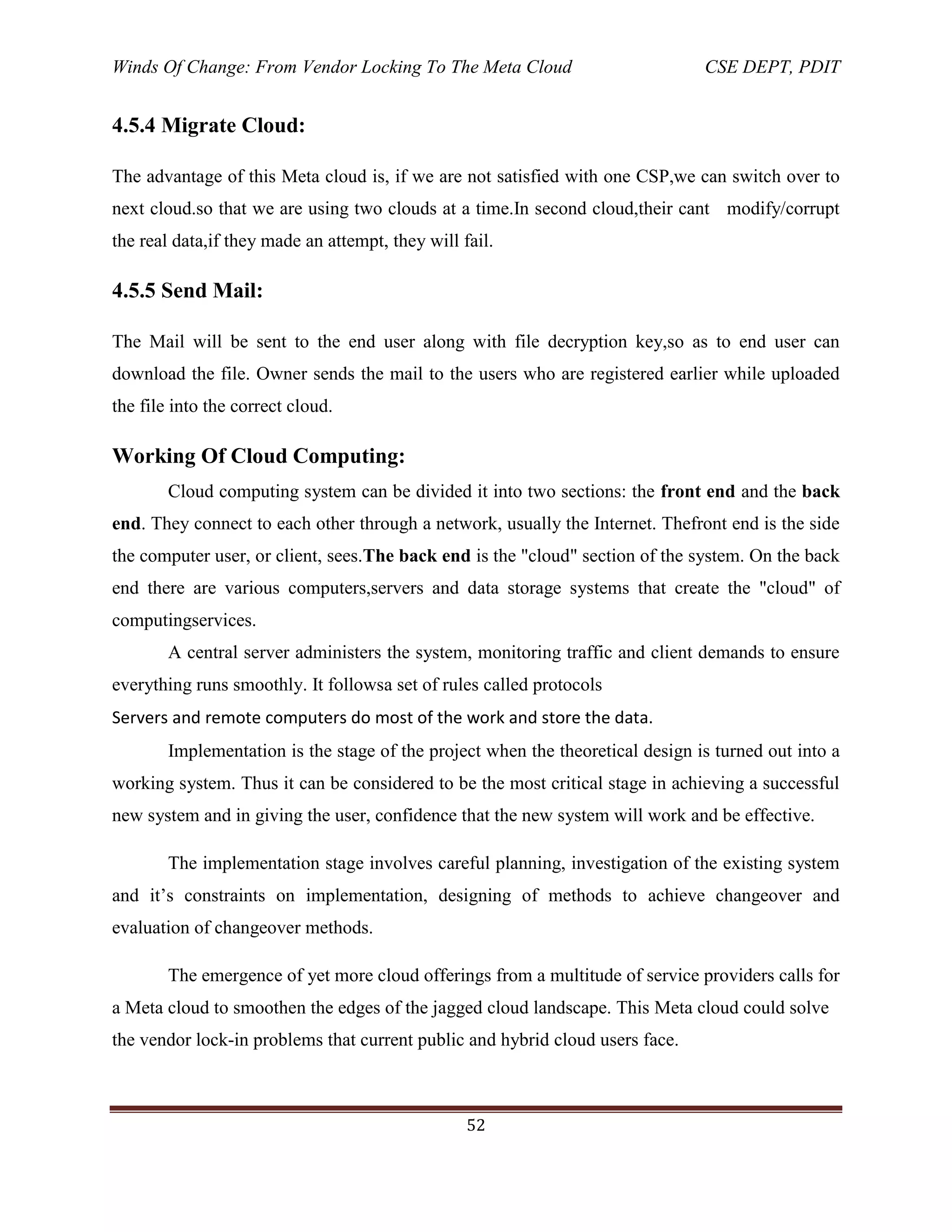 Winds Of Change: From Vendor Locking To The Meta Cloud CSE DEPT, PDIT
52
4.5.4 Migrate Cloud:
The advantage of this Meta cloud is, if we are not satisfied with one CSP,we can switch over to
next cloud.so that we are using two clouds at a time.In second cloud,their cant modify/corrupt
the real data,if they made an attempt, they will fail.
4.5.5 Send Mail:
The Mail will be sent to the end user along with file decryption key,so as to end user can
download the file. Owner sends the mail to the users who are registered earlier while uploaded
the file into the correct cloud.
Working Of Cloud Computing:
Cloud computing system can be divided it into two sections: the front end and the back
end. They connect to each other through a network, usually the Internet. Thefront end is the side
the computer user, or client, sees.The back end is the "cloud" section of the system. On the back
end there are various computers,servers and data storage systems that create the "cloud" of
computingservices.
A central server administers the system, monitoring traffic and client demands to ensure
everything runs smoothly. It followsa set of rules called protocols
Servers and remote computers do most of the work and store the data.
Implementation is the stage of the project when the theoretical design is turned out into a
working system. Thus it can be considered to be the most critical stage in achieving a successful
new system and in giving the user, confidence that the new system will work and be effective.
The implementation stage involves careful planning, investigation of the existing system
and it‘s constraints on implementation, designing of methods to achieve changeover and
evaluation of changeover methods.
The emergence of yet more cloud offerings from a multitude of service providers calls for
a Meta cloud to smoothen the edges of the jagged cloud landscape. This Meta cloud could solve
the vendor lock-in problems that current public and hybrid cloud users face.
 