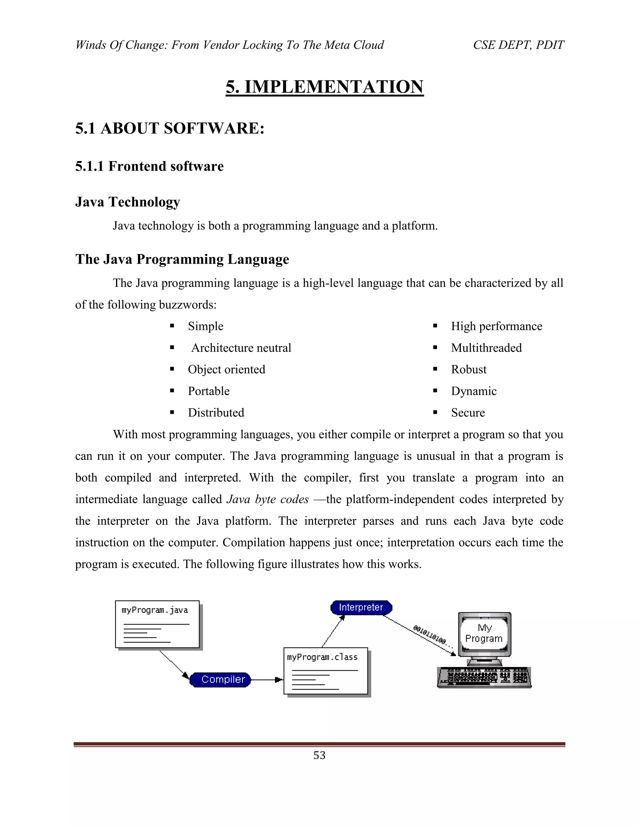 Winds Of Change: From Vendor Locking To The Meta Cloud CSE DEPT, PDIT
53
5. IMPLEMENTATION
5.1 ABOUT SOFTWARE:
5.1.1 Frontend software
Java Technology
Java technology is both a programming language and a platform.
The Java Programming Language
The Java programming language is a high-level language that can be characterized by all
of the following buzzwords:
 Simple
 Architecture neutral
 Object oriented
 Portable
 Distributed
 High performance
 Multithreaded
 Robust
 Dynamic
 Secure
With most programming languages, you either compile or interpret a program so that you
can run it on your computer. The Java programming language is unusual in that a program is
both compiled and interpreted. With the compiler, first you translate a program into an
intermediate language called Java byte codes —the platform-independent codes interpreted by
the interpreter on the Java platform. The interpreter parses and runs each Java byte code
instruction on the computer. Compilation happens just once; interpretation occurs each time the
program is executed. The following figure illustrates how this works.
 
