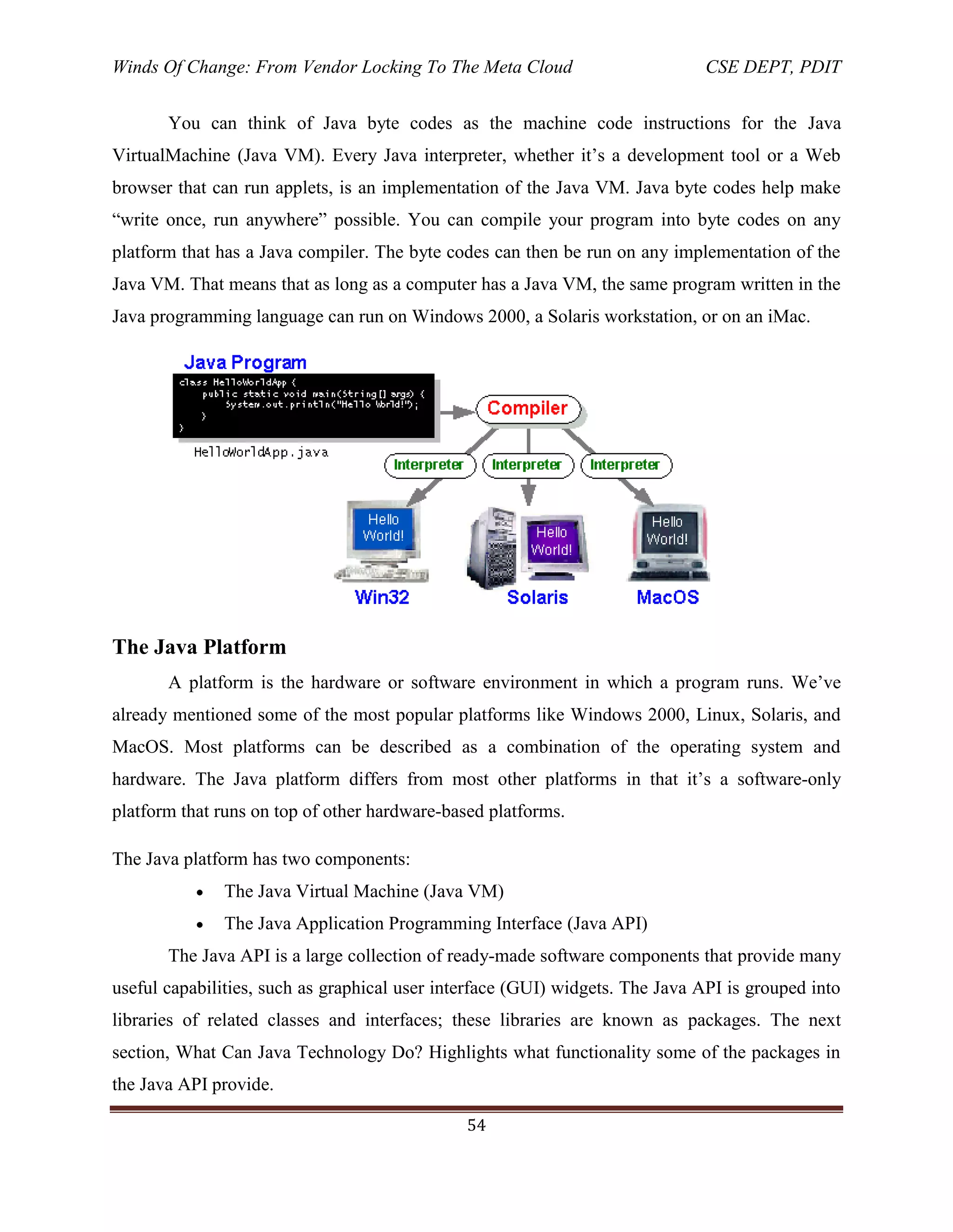 Winds Of Change: From Vendor Locking To The Meta Cloud CSE DEPT, PDIT
54
You can think of Java byte codes as the machine code instructions for the Java
VirtualMachine (Java VM). Every Java interpreter, whether it‘s a development tool or a Web
browser that can run applets, is an implementation of the Java VM. Java byte codes help make
―write once, run anywhere‖ possible. You can compile your program into byte codes on any
platform that has a Java compiler. The byte codes can then be run on any implementation of the
Java VM. That means that as long as a computer has a Java VM, the same program written in the
Java programming language can run on Windows 2000, a Solaris workstation, or on an iMac.
The Java Platform
A platform is the hardware or software environment in which a program runs. We‘ve
already mentioned some of the most popular platforms like Windows 2000, Linux, Solaris, and
MacOS. Most platforms can be described as a combination of the operating system and
hardware. The Java platform differs from most other platforms in that it‘s a software-only
platform that runs on top of other hardware-based platforms.
The Java platform has two components:
The Java Virtual Machine (Java VM)
The Java Application Programming Interface (Java API)
The Java API is a large collection of ready-made software components that provide many
useful capabilities, such as graphical user interface (GUI) widgets. The Java API is grouped into
libraries of related classes and interfaces; these libraries are known as packages. The next
section, What Can Java Technology Do? Highlights what functionality some of the packages in
the Java API provide.
 