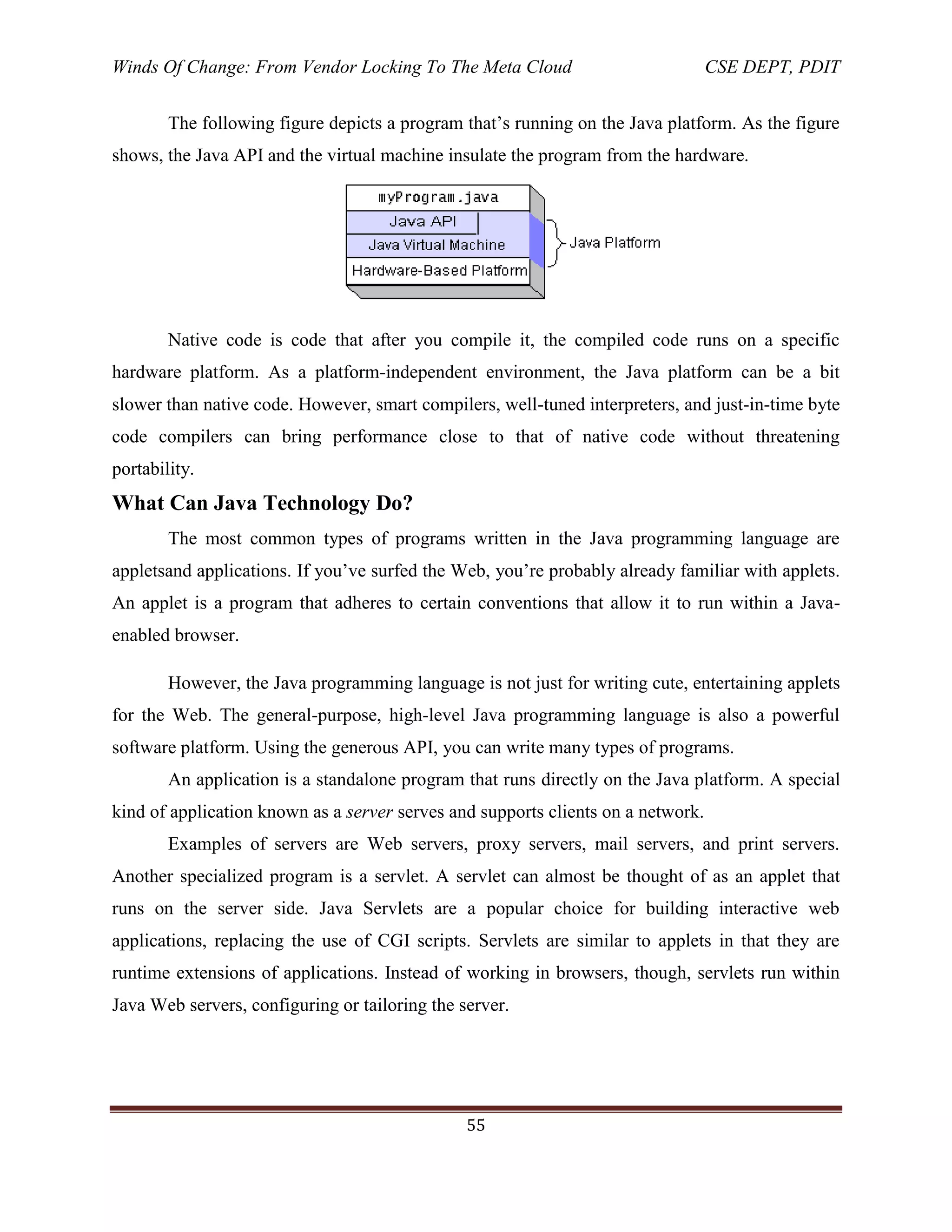 Winds Of Change: From Vendor Locking To The Meta Cloud CSE DEPT, PDIT
55
The following figure depicts a program that‘s running on the Java platform. As the figure
shows, the Java API and the virtual machine insulate the program from the hardware.
Native code is code that after you compile it, the compiled code runs on a specific
hardware platform. As a platform-independent environment, the Java platform can be a bit
slower than native code. However, smart compilers, well-tuned interpreters, and just-in-time byte
code compilers can bring performance close to that of native code without threatening
portability.
What Can Java Technology Do?
The most common types of programs written in the Java programming language are
appletsand applications. If you‘ve surfed the Web, you‘re probably already familiar with applets.
An applet is a program that adheres to certain conventions that allow it to run within a Java-
enabled browser.
However, the Java programming language is not just for writing cute, entertaining applets
for the Web. The general-purpose, high-level Java programming language is also a powerful
software platform. Using the generous API, you can write many types of programs.
An application is a standalone program that runs directly on the Java platform. A special
kind of application known as a server serves and supports clients on a network.
Examples of servers are Web servers, proxy servers, mail servers, and print servers.
Another specialized program is a servlet. A servlet can almost be thought of as an applet that
runs on the server side. Java Servlets are a popular choice for building interactive web
applications, replacing the use of CGI scripts. Servlets are similar to applets in that they are
runtime extensions of applications. Instead of working in browsers, though, servlets run within
Java Web servers, configuring or tailoring the server.
 