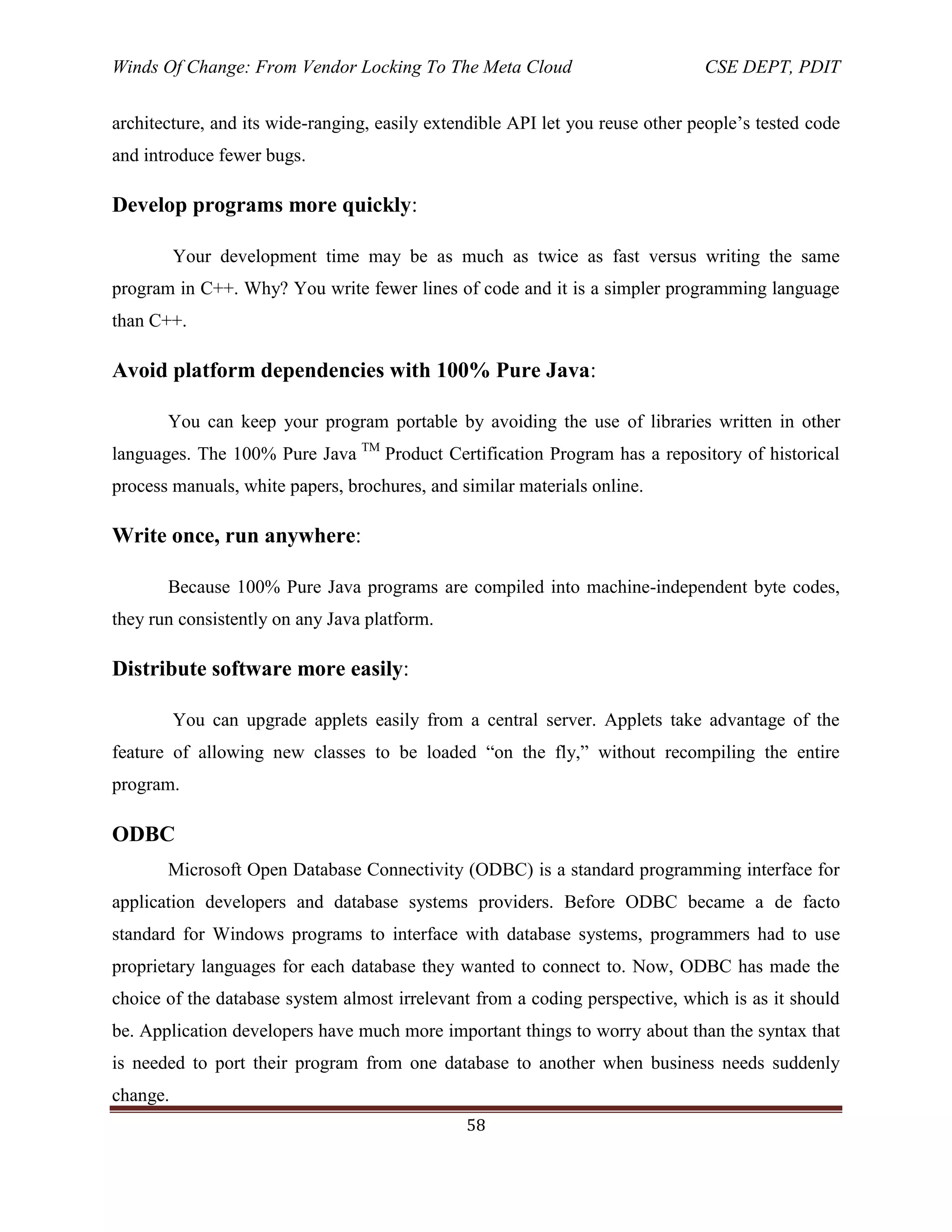 Winds Of Change: From Vendor Locking To The Meta Cloud CSE DEPT, PDIT
58
architecture, and its wide-ranging, easily extendible API let you reuse other people‘s tested code
and introduce fewer bugs.
Develop programs more quickly:
Your development time may be as much as twice as fast versus writing the same
program in C++. Why? You write fewer lines of code and it is a simpler programming language
than C++.
Avoid platform dependencies with 100% Pure Java:
You can keep your program portable by avoiding the use of libraries written in other
languages. The 100% Pure Java TM
Product Certification Program has a repository of historical
process manuals, white papers, brochures, and similar materials online.
Write once, run anywhere:
Because 100% Pure Java programs are compiled into machine-independent byte codes,
they run consistently on any Java platform.
Distribute software more easily:
You can upgrade applets easily from a central server. Applets take advantage of the
feature of allowing new classes to be loaded ―on the fly,‖ without recompiling the entire
program.
ODBC
Microsoft Open Database Connectivity (ODBC) is a standard programming interface for
application developers and database systems providers. Before ODBC became a de facto
standard for Windows programs to interface with database systems, programmers had to use
proprietary languages for each database they wanted to connect to. Now, ODBC has made the
choice of the database system almost irrelevant from a coding perspective, which is as it should
be. Application developers have much more important things to worry about than the syntax that
is needed to port their program from one database to another when business needs suddenly
change.
 