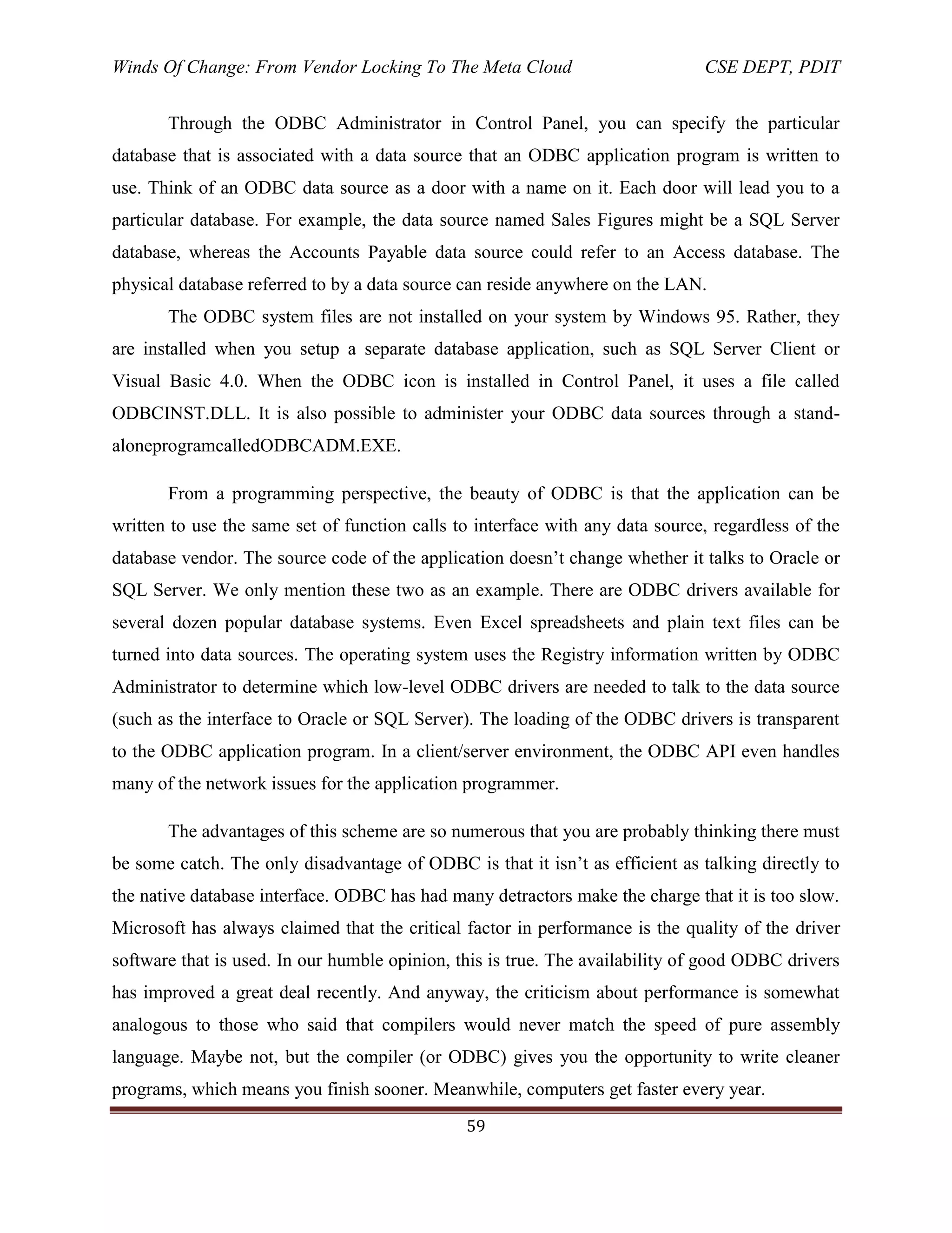 Winds Of Change: From Vendor Locking To The Meta Cloud CSE DEPT, PDIT
59
Through the ODBC Administrator in Control Panel, you can specify the particular
database that is associated with a data source that an ODBC application program is written to
use. Think of an ODBC data source as a door with a name on it. Each door will lead you to a
particular database. For example, the data source named Sales Figures might be a SQL Server
database, whereas the Accounts Payable data source could refer to an Access database. The
physical database referred to by a data source can reside anywhere on the LAN.
The ODBC system files are not installed on your system by Windows 95. Rather, they
are installed when you setup a separate database application, such as SQL Server Client or
Visual Basic 4.0. When the ODBC icon is installed in Control Panel, it uses a file called
ODBCINST.DLL. It is also possible to administer your ODBC data sources through a stand-
aloneprogramcalledODBCADM.EXE.
From a programming perspective, the beauty of ODBC is that the application can be
written to use the same set of function calls to interface with any data source, regardless of the
database vendor. The source code of the application doesn‘t change whether it talks to Oracle or
SQL Server. We only mention these two as an example. There are ODBC drivers available for
several dozen popular database systems. Even Excel spreadsheets and plain text files can be
turned into data sources. The operating system uses the Registry information written by ODBC
Administrator to determine which low-level ODBC drivers are needed to talk to the data source
(such as the interface to Oracle or SQL Server). The loading of the ODBC drivers is transparent
to the ODBC application program. In a client/server environment, the ODBC API even handles
many of the network issues for the application programmer.
The advantages of this scheme are so numerous that you are probably thinking there must
be some catch. The only disadvantage of ODBC is that it isn‘t as efficient as talking directly to
the native database interface. ODBC has had many detractors make the charge that it is too slow.
Microsoft has always claimed that the critical factor in performance is the quality of the driver
software that is used. In our humble opinion, this is true. The availability of good ODBC drivers
has improved a great deal recently. And anyway, the criticism about performance is somewhat
analogous to those who said that compilers would never match the speed of pure assembly
language. Maybe not, but the compiler (or ODBC) gives you the opportunity to write cleaner
programs, which means you finish sooner. Meanwhile, computers get faster every year.
 
