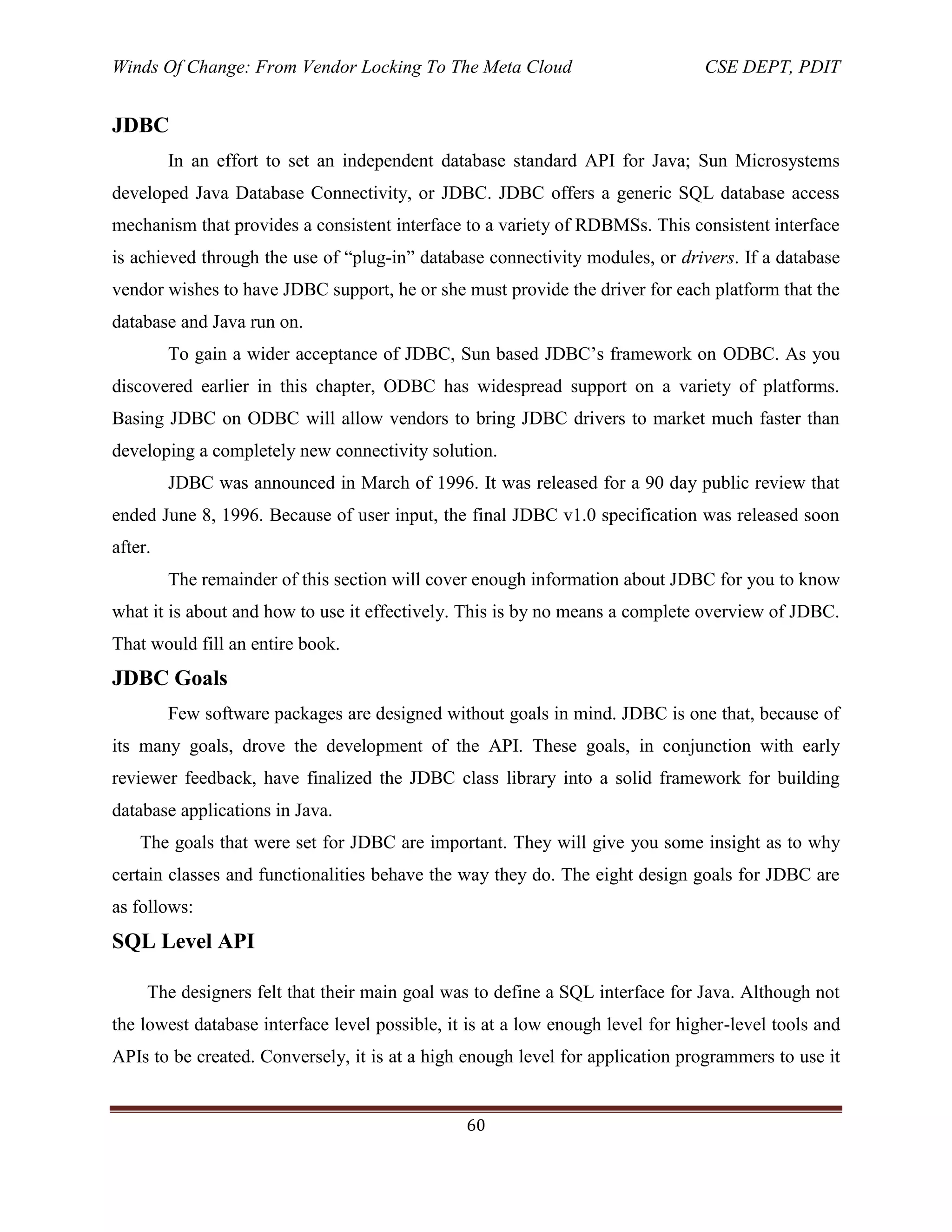 Winds Of Change: From Vendor Locking To The Meta Cloud CSE DEPT, PDIT
60
JDBC
In an effort to set an independent database standard API for Java; Sun Microsystems
developed Java Database Connectivity, or JDBC. JDBC offers a generic SQL database access
mechanism that provides a consistent interface to a variety of RDBMSs. This consistent interface
is achieved through the use of ―plug-in‖ database connectivity modules, or drivers. If a database
vendor wishes to have JDBC support, he or she must provide the driver for each platform that the
database and Java run on.
To gain a wider acceptance of JDBC, Sun based JDBC‘s framework on ODBC. As you
discovered earlier in this chapter, ODBC has widespread support on a variety of platforms.
Basing JDBC on ODBC will allow vendors to bring JDBC drivers to market much faster than
developing a completely new connectivity solution.
JDBC was announced in March of 1996. It was released for a 90 day public review that
ended June 8, 1996. Because of user input, the final JDBC v1.0 specification was released soon
after.
The remainder of this section will cover enough information about JDBC for you to know
what it is about and how to use it effectively. This is by no means a complete overview of JDBC.
That would fill an entire book.
JDBC Goals
Few software packages are designed without goals in mind. JDBC is one that, because of
its many goals, drove the development of the API. These goals, in conjunction with early
reviewer feedback, have finalized the JDBC class library into a solid framework for building
database applications in Java.
The goals that were set for JDBC are important. They will give you some insight as to why
certain classes and functionalities behave the way they do. The eight design goals for JDBC are
as follows:
SQL Level API
The designers felt that their main goal was to define a SQL interface for Java. Although not
the lowest database interface level possible, it is at a low enough level for higher-level tools and
APIs to be created. Conversely, it is at a high enough level for application programmers to use it
 