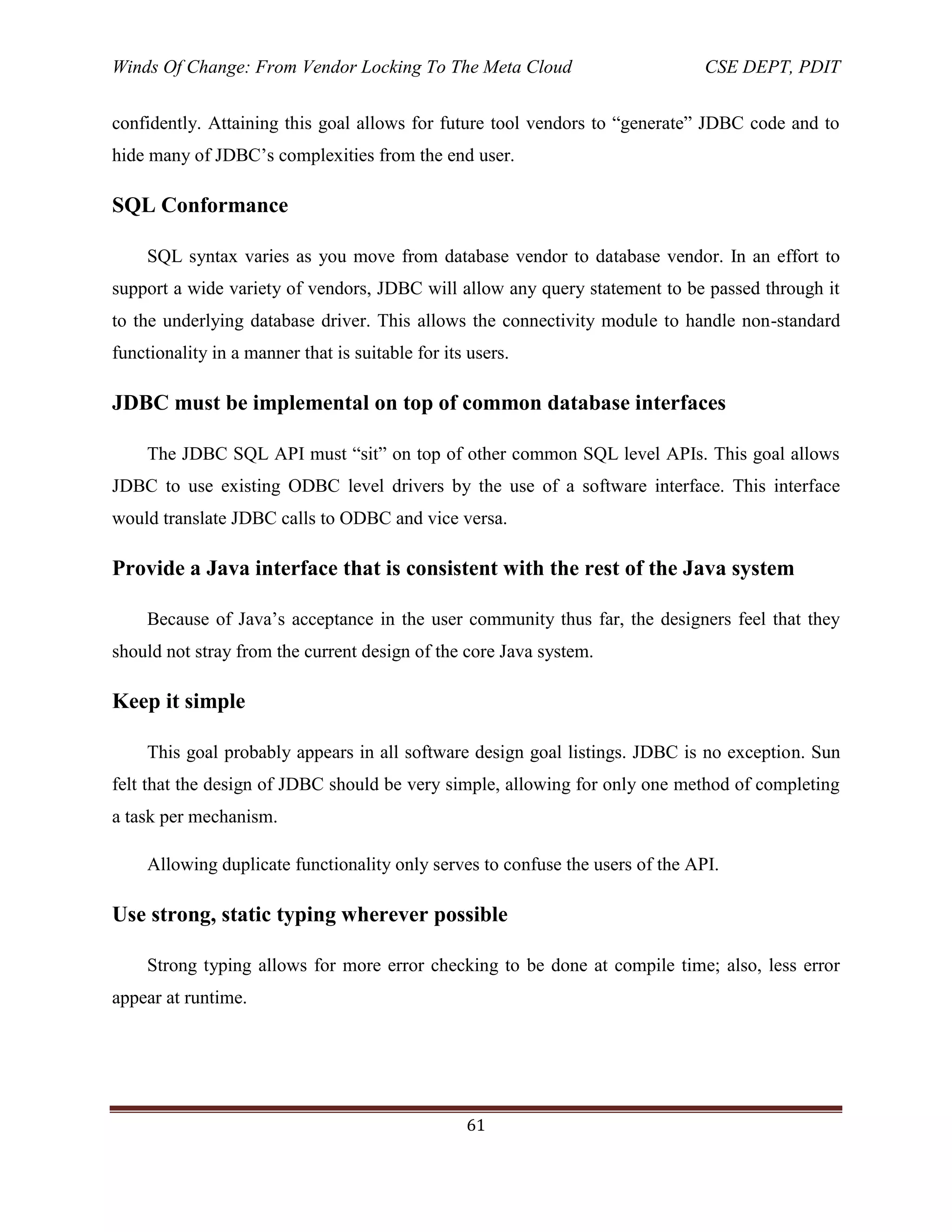 Winds Of Change: From Vendor Locking To The Meta Cloud CSE DEPT, PDIT
61
confidently. Attaining this goal allows for future tool vendors to ―generate‖ JDBC code and to
hide many of JDBC‘s complexities from the end user.
SQL Conformance
SQL syntax varies as you move from database vendor to database vendor. In an effort to
support a wide variety of vendors, JDBC will allow any query statement to be passed through it
to the underlying database driver. This allows the connectivity module to handle non-standard
functionality in a manner that is suitable for its users.
JDBC must be implemental on top of common database interfaces
The JDBC SQL API must ―sit‖ on top of other common SQL level APIs. This goal allows
JDBC to use existing ODBC level drivers by the use of a software interface. This interface
would translate JDBC calls to ODBC and vice versa.
Provide a Java interface that is consistent with the rest of the Java system
Because of Java‘s acceptance in the user community thus far, the designers feel that they
should not stray from the current design of the core Java system.
Keep it simple
This goal probably appears in all software design goal listings. JDBC is no exception. Sun
felt that the design of JDBC should be very simple, allowing for only one method of completing
a task per mechanism.
Allowing duplicate functionality only serves to confuse the users of the API.
Use strong, static typing wherever possible
Strong typing allows for more error checking to be done at compile time; also, less error
appear at runtime.
 