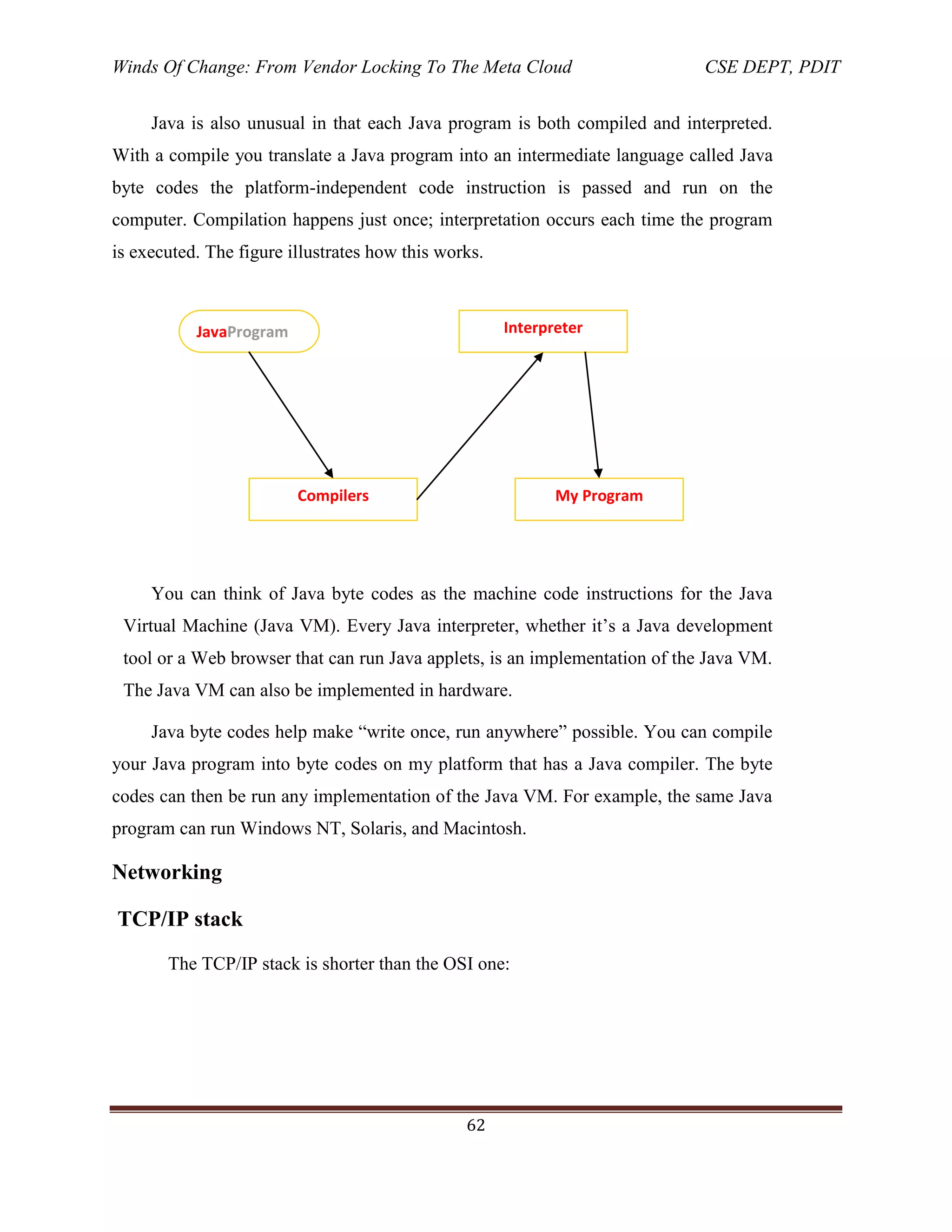 Winds Of Change: From Vendor Locking To The Meta Cloud CSE DEPT, PDIT
62
Java is also unusual in that each Java program is both compiled and interpreted.
With a compile you translate a Java program into an intermediate language called Java
byte codes the platform-independent code instruction is passed and run on the
computer. Compilation happens just once; interpretation occurs each time the program
is executed. The figure illustrates how this works.
You can think of Java byte codes as the machine code instructions for the Java
Virtual Machine (Java VM). Every Java interpreter, whether it‘s a Java development
tool or a Web browser that can run Java applets, is an implementation of the Java VM.
The Java VM can also be implemented in hardware.
Java byte codes help make ―write once, run anywhere‖ possible. You can compile
your Java program into byte codes on my platform that has a Java compiler. The byte
codes can then be run any implementation of the Java VM. For example, the same Java
program can run Windows NT, Solaris, and Macintosh.
Networking
TCP/IP stack
The TCP/IP stack is shorter than the OSI one:
JavaProgram
Compilers
Interpreter
My Program
 