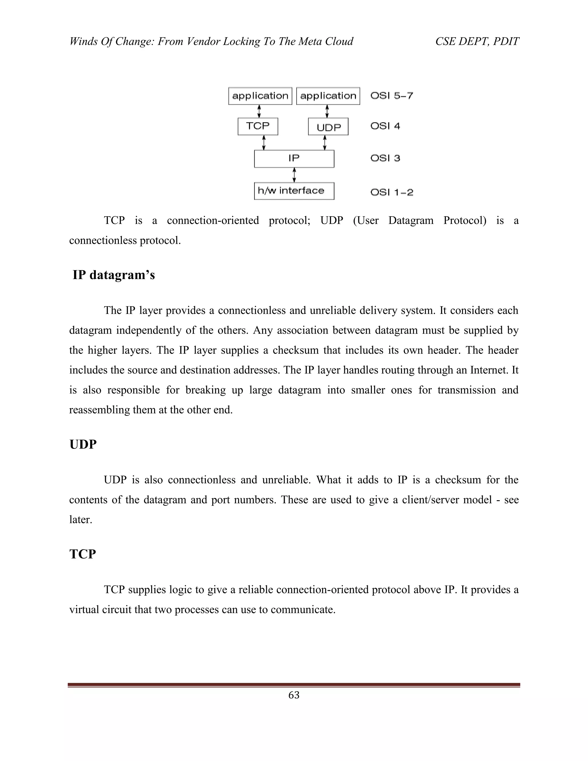 Winds Of Change: From Vendor Locking To The Meta Cloud CSE DEPT, PDIT
63
TCP is a connection-oriented protocol; UDP (User Datagram Protocol) is a
connectionless protocol.
IP datagram’s
The IP layer provides a connectionless and unreliable delivery system. It considers each
datagram independently of the others. Any association between datagram must be supplied by
the higher layers. The IP layer supplies a checksum that includes its own header. The header
includes the source and destination addresses. The IP layer handles routing through an Internet. It
is also responsible for breaking up large datagram into smaller ones for transmission and
reassembling them at the other end.
UDP
UDP is also connectionless and unreliable. What it adds to IP is a checksum for the
contents of the datagram and port numbers. These are used to give a client/server model - see
later.
TCP
TCP supplies logic to give a reliable connection-oriented protocol above IP. It provides a
virtual circuit that two processes can use to communicate.
 