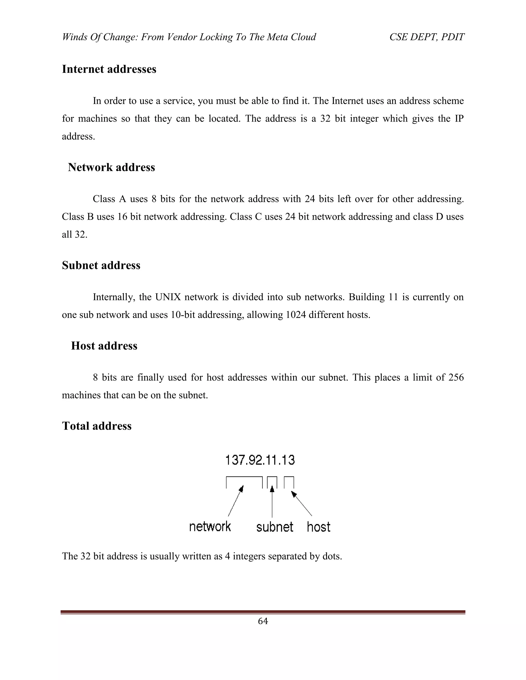 Winds Of Change: From Vendor Locking To The Meta Cloud CSE DEPT, PDIT
64
Internet addresses
In order to use a service, you must be able to find it. The Internet uses an address scheme
for machines so that they can be located. The address is a 32 bit integer which gives the IP
address.
Network address
Class A uses 8 bits for the network address with 24 bits left over for other addressing.
Class B uses 16 bit network addressing. Class C uses 24 bit network addressing and class D uses
all 32.
Subnet address
Internally, the UNIX network is divided into sub networks. Building 11 is currently on
one sub network and uses 10-bit addressing, allowing 1024 different hosts.
Host address
8 bits are finally used for host addresses within our subnet. This places a limit of 256
machines that can be on the subnet.
Total address
The 32 bit address is usually written as 4 integers separated by dots.
 