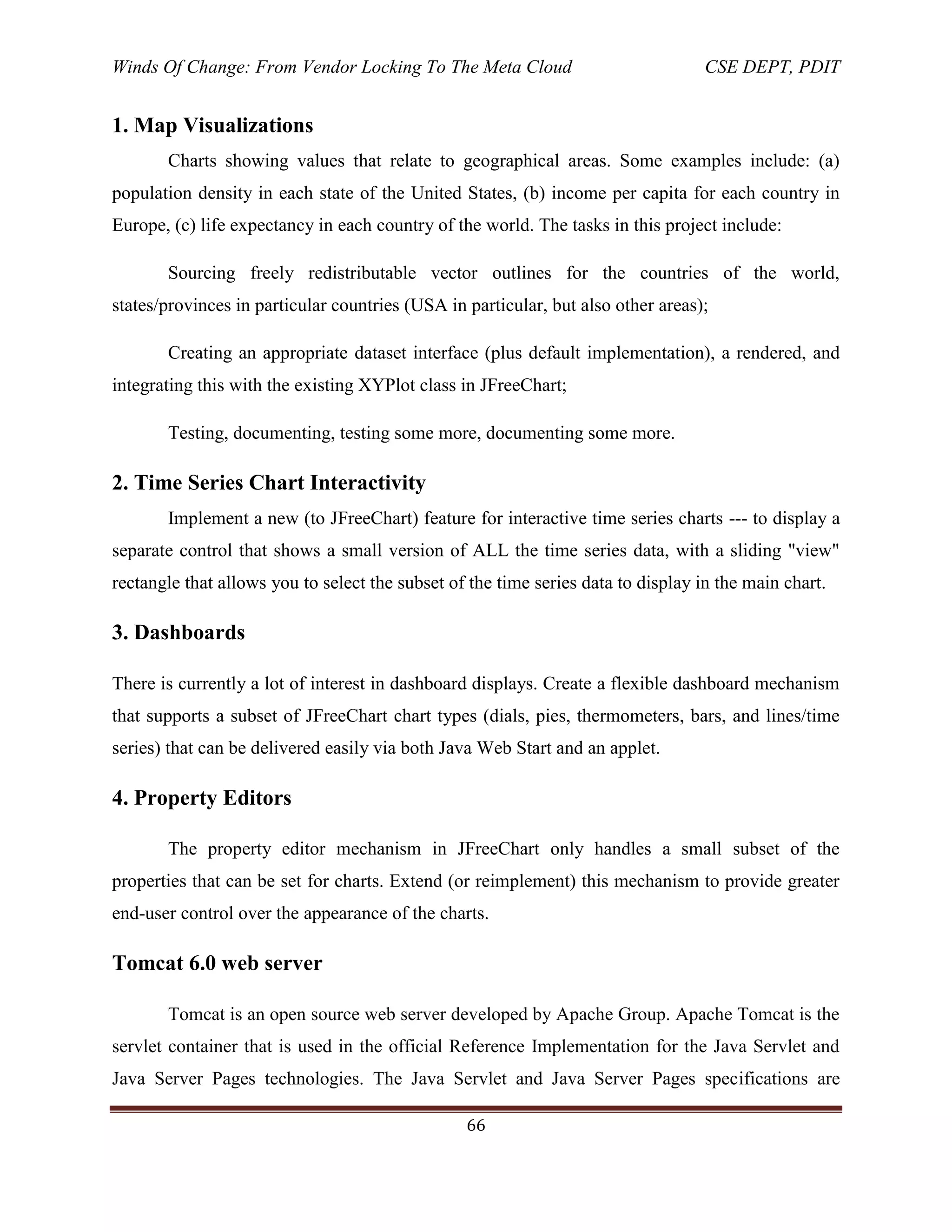 Winds Of Change: From Vendor Locking To The Meta Cloud CSE DEPT, PDIT
66
1. Map Visualizations
Charts showing values that relate to geographical areas. Some examples include: (a)
population density in each state of the United States, (b) income per capita for each country in
Europe, (c) life expectancy in each country of the world. The tasks in this project include:
Sourcing freely redistributable vector outlines for the countries of the world,
states/provinces in particular countries (USA in particular, but also other areas);
Creating an appropriate dataset interface (plus default implementation), a rendered, and
integrating this with the existing XYPlot class in JFreeChart;
Testing, documenting, testing some more, documenting some more.
2. Time Series Chart Interactivity
Implement a new (to JFreeChart) feature for interactive time series charts --- to display a
separate control that shows a small version of ALL the time series data, with a sliding "view"
rectangle that allows you to select the subset of the time series data to display in the main chart.
3. Dashboards
There is currently a lot of interest in dashboard displays. Create a flexible dashboard mechanism
that supports a subset of JFreeChart chart types (dials, pies, thermometers, bars, and lines/time
series) that can be delivered easily via both Java Web Start and an applet.
4. Property Editors
The property editor mechanism in JFreeChart only handles a small subset of the
properties that can be set for charts. Extend (or reimplement) this mechanism to provide greater
end-user control over the appearance of the charts.
Tomcat 6.0 web server
Tomcat is an open source web server developed by Apache Group. Apache Tomcat is the
servlet container that is used in the official Reference Implementation for the Java Servlet and
Java Server Pages technologies. The Java Servlet and Java Server Pages specifications are
 