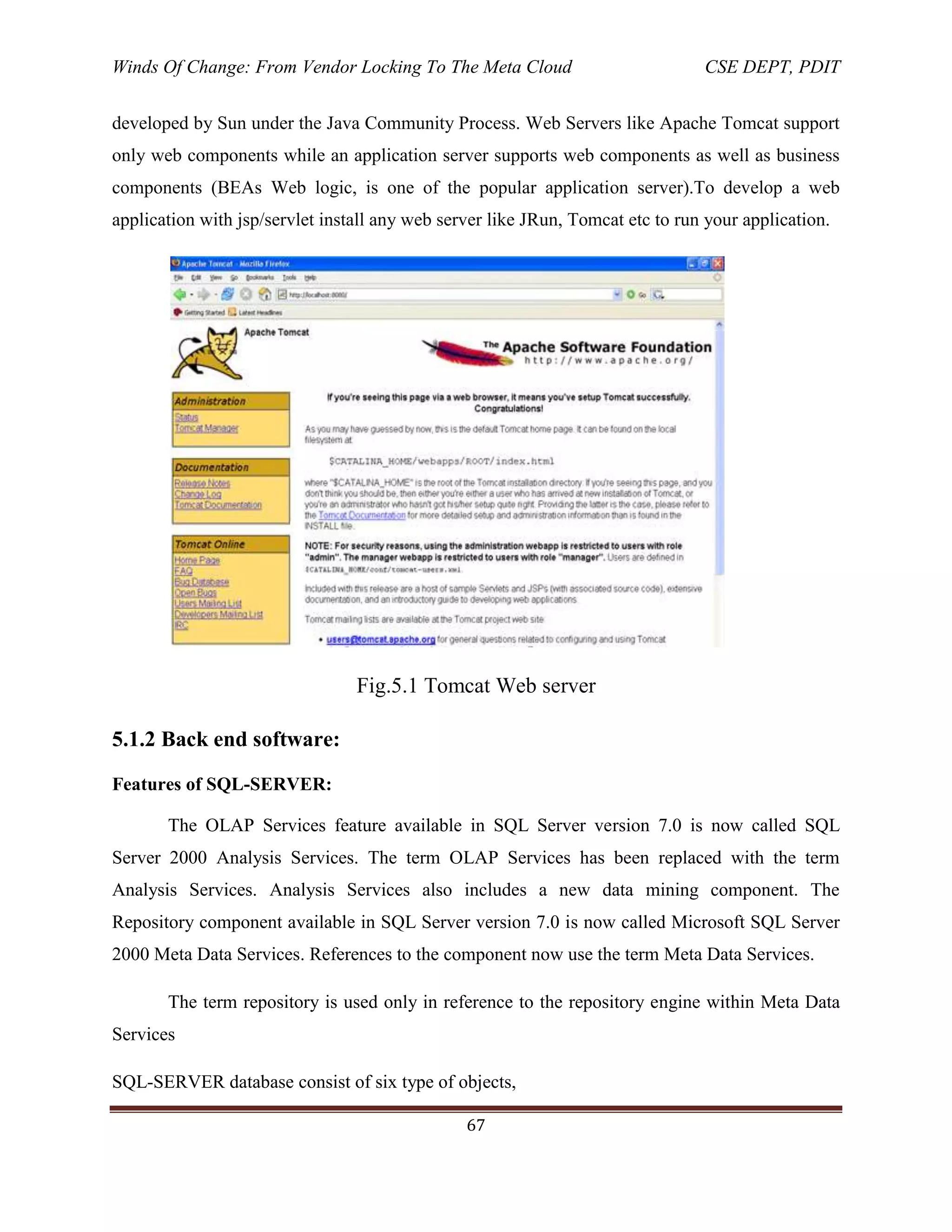 Winds Of Change: From Vendor Locking To The Meta Cloud CSE DEPT, PDIT
67
developed by Sun under the Java Community Process. Web Servers like Apache Tomcat support
only web components while an application server supports web components as well as business
components (BEAs Web logic, is one of the popular application server).To develop a web
application with jsp/servlet install any web server like JRun, Tomcat etc to run your application.
Fig.5.1 Tomcat Web server
5.1.2 Back end software:
Features of SQL-SERVER:
The OLAP Services feature available in SQL Server version 7.0 is now called SQL
Server 2000 Analysis Services. The term OLAP Services has been replaced with the term
Analysis Services. Analysis Services also includes a new data mining component. The
Repository component available in SQL Server version 7.0 is now called Microsoft SQL Server
2000 Meta Data Services. References to the component now use the term Meta Data Services.
The term repository is used only in reference to the repository engine within Meta Data
Services
SQL-SERVER database consist of six type of objects,
 